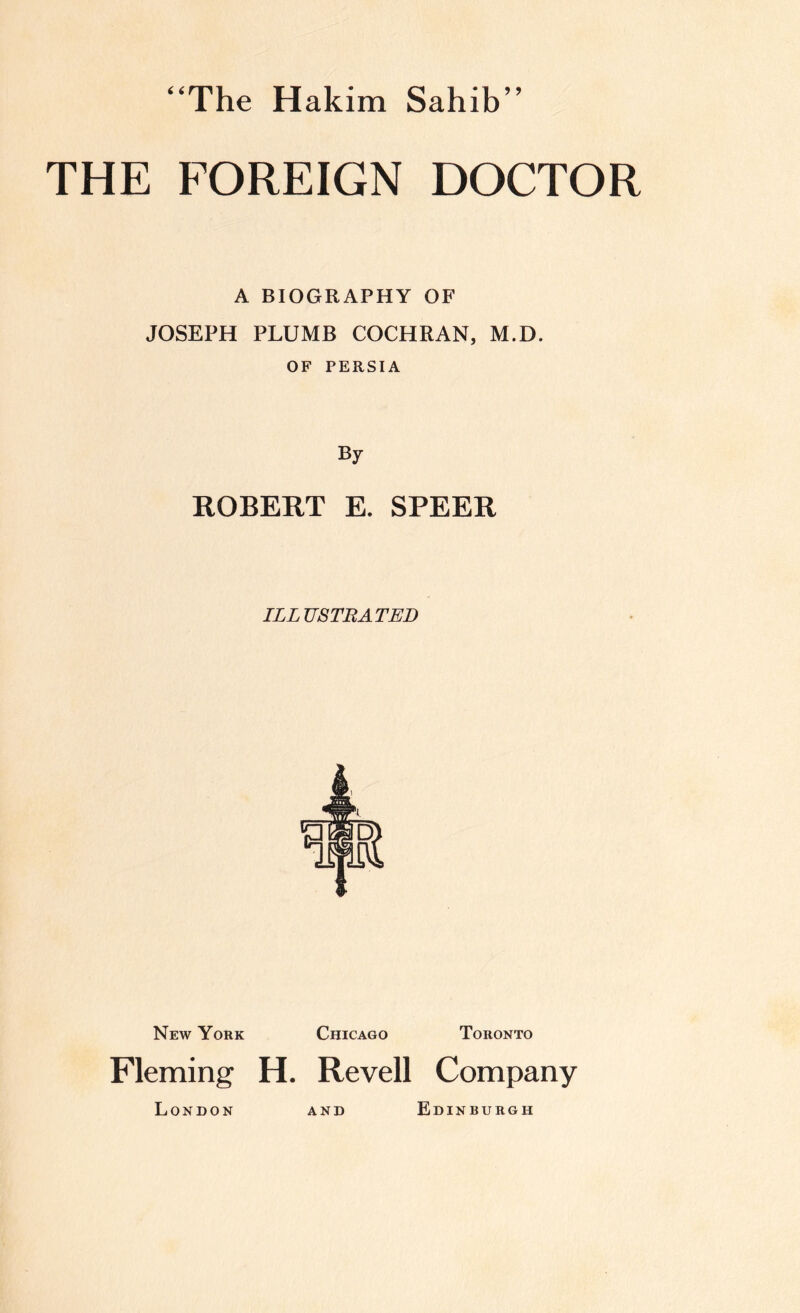 “The Hakim Sahib’’ THE FOREIGN DOCTOR A BIOGRAPHY OF JOSEPH PLUMB COCHRAN, M.D. OF PERSIA By ROBERT E. SPEER ILLUSTRATED New York Chicago Toronto Fleming H. Revell Company London Edinburgh AND