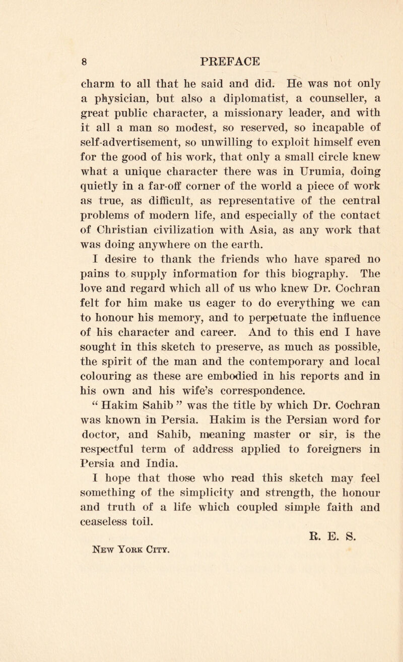 charm to all that he said and did. He was not only a physician, but also a diplomatist, a counseller, a great public character, a missionary leader, and with it all a man so modest, so reserved, so incapable of self-advertisement, so unwilling to exploit himself even for the good of his work, that only a small circle knew what a unique character there was in Urumia, doing quietly in a far-off corner of the world a piece of work as true, as difficult, as representative of the central problems of modern life, and especially of the contact of Christian civilization with Asia, as any work that was doing anywhere on the earth. I desire to thank the friends who have spared no pains to supply information for this biography. The love and regard which all of us who knew Dr. Cochran felt for him make us eager to do everything we can to honour his memory, and to perpetuate the influence of his character and career. And to this end I have sought in this sketch to preserve, as much as possible, the spirit of the man and the contemporary and local colouring as these are embodied in his reports and in his own and his wife^s correspondence. Hakim Sahib was the title by which Dr. Cochran was known in Persia. Hakim is the Persian word for doctor, and Sahib, meaning master or sir, is the respectful term of address applied to foreigners in Persia and India. I hope that those who read this sketch may feel something of the simplicity and strength, the honour and truth of a life which coupled simple faith and ceaseless toil. R. E. S. New York City.