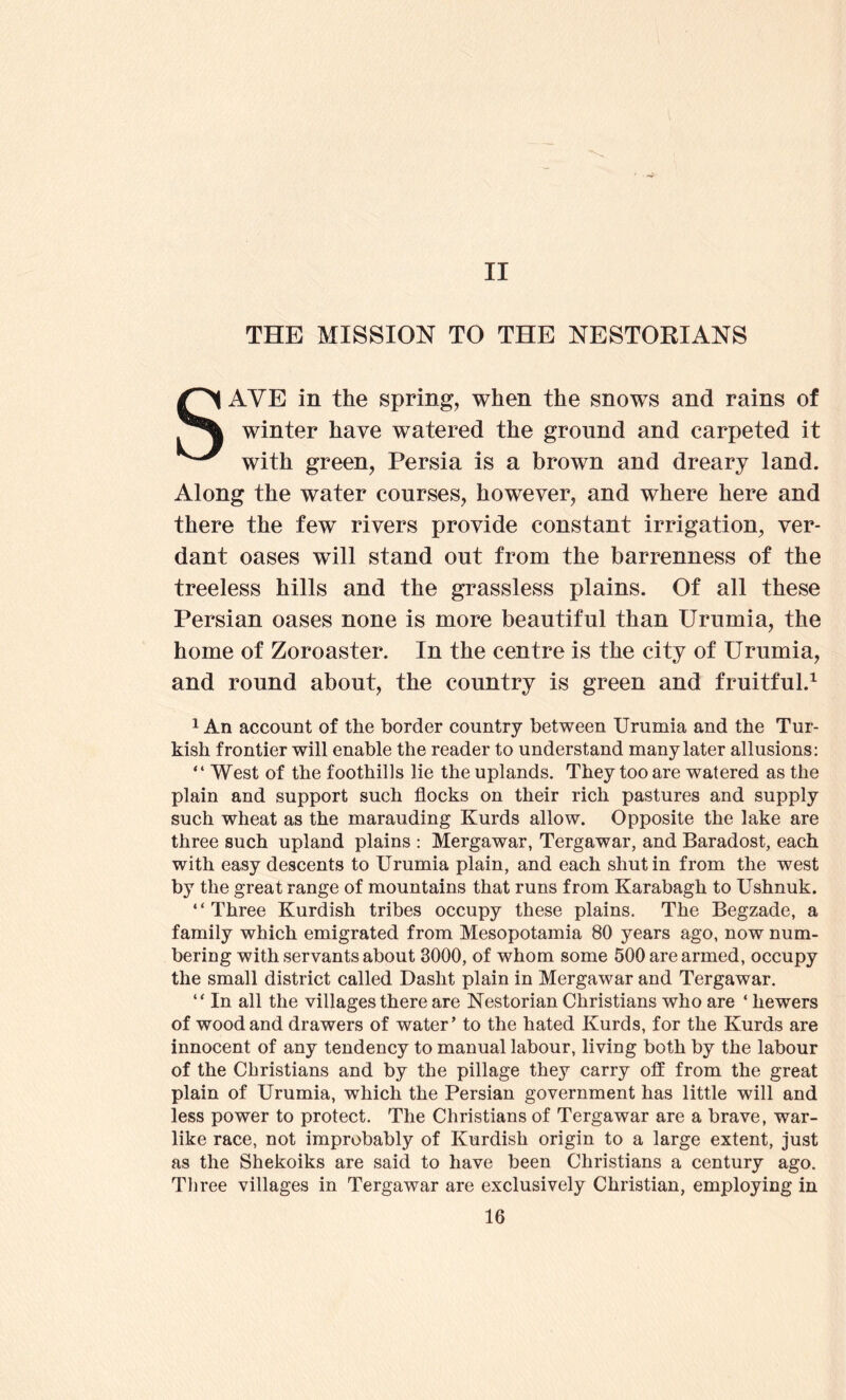 II THE MISSION TO THE NESTORIANS SAVE in the spring, when the snows and rains of winter have watered the ground and carpeted it with green, Persia is a brown and dreary land. Along the water courses, however, and where here and there the few rivers provide constant irrigation, ver- dant oases will stand out from the barrenness of the treeless hills and the grassless plains. Of all these Persian oases none is more beautiful than Urumia, the home of Zoroaster. In the centre is the city of Urumia, and round about, the country is green and fruitful.^ 1 An account of the border country between Urumia and the Tur- kish frontier will enable the reader to understand many later allusions: “ West of the foothills lie the uplands. They too are watered as the plain and support such flocks on their rich pastures and supply such wheat as the marauding Kurds allow. Opposite the lake are three such upland plains : Mergawar, Tergawar, and Baradost, each with easy descents to Urumia plain, and each shut in from the west by the great range of mountains that runs from Karabagh to Ushnuk. ‘ ‘ Three Kurdish tribes occupy these plains. The Begzade, a family which emigrated from Mesopotamia 80 years ago, now num- bering with servants about 3000, of whom some 500 are armed, occupy the small district called Dasht plain in Mergawar and Tergawar. “ In all the villages there are Nestorian Christians who are ‘ hewers of wood and drawers of water’ to the hated Kurds, for the Kurds are innocent of any tendency to manual labour, living both by the labour of the Christians and by the pillage they carry off from the great plain of Urumia, which the Persian government has little will and less power to protect. The Christians of Tergawar are a brave, war- like race, not improbably of Kurdish origin to a large extent, just as the Shekoiks are said to have been Christians a century ago. Three villages in Tergawar are exclusively Christian, employing in