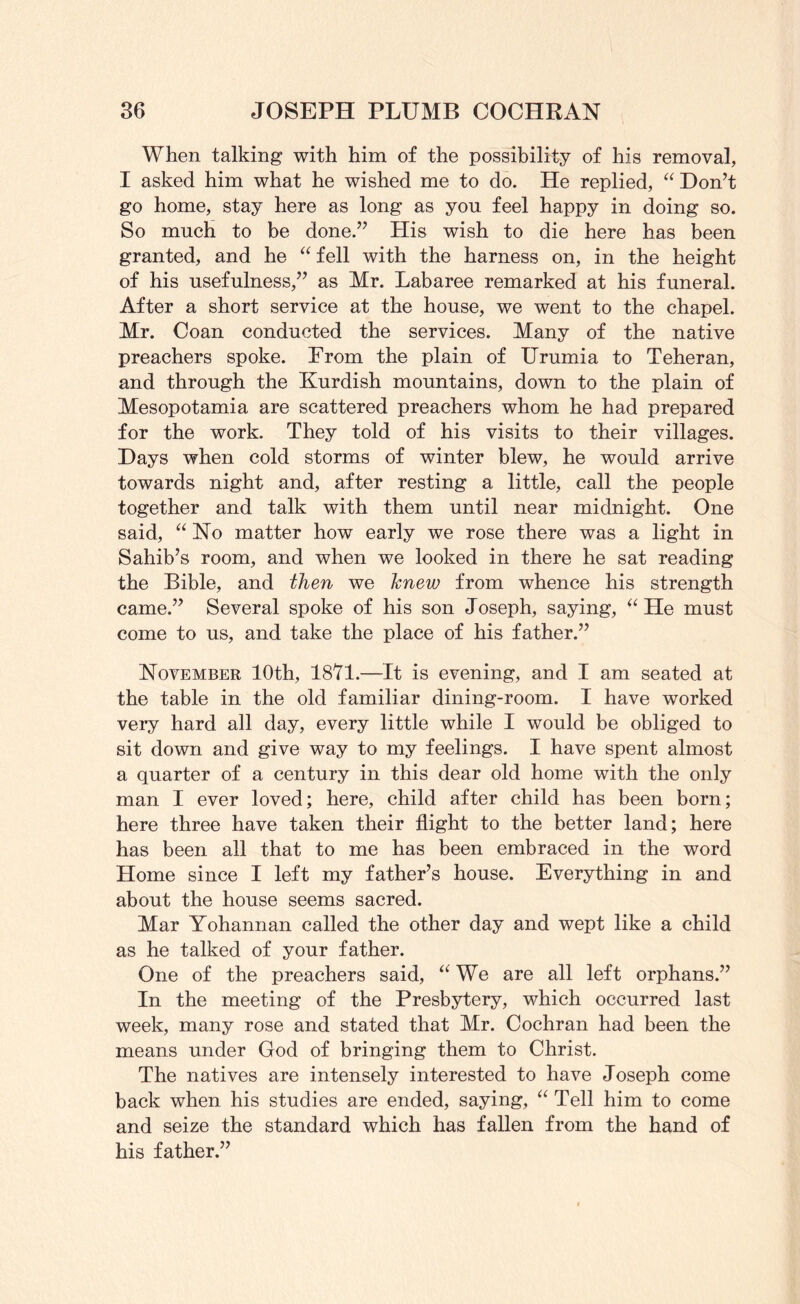 When talking with him of the possibility of his removal, I asked him what he wished me to do. He replied, “ Don’t go home, stay here as long as you feel happy in doing so. So much to be done.” His wish to die here has been granted, and he ‘^fell with the harness on, in the height of his usefulness,” as Mr. Labaree remarked at his funeral. After a short service at the house, we went to the chapel. Mr. Coan conducted the services. Many of the native preachers spoke. From the plain of Urumia to Teheran, and through the Kurdish mountains, down to the plain of Mesopotamia are scattered preachers whom he had prepared for the work. They told of his visits to their villages. Days when cold storms of winter blew, he would arrive towards night and, after resting a little, call the people together and talk with them until near midnight. One said, No matter how early we rose there was a light in Sahib’s room, and when we looked in there he sat reading the Bible, and then we hnew from whence his strength came.” Several spoke of his son Joseph, saying, He must come to us, and take the place of his father.” November 10th, 1871.—It is evening, and I am seated at the table in the old familiar dining-room. I have worked very hard all day, every little while I would be obliged to sit down and give way to my feelings. I have spent almost a quarter of a century in this dear old home with the only man I ever loved; here, child after child has been born; here three have taken their flight to the better land; here has been all that to me has been embraced in the word Home since I left my father’s house. Everything in and about the house seems sacred. Mar Yohannan called the other day and wept like a child as he talked of your father. One of the preachers said, We are all left orphans.” In the meeting of the Presbytery, which occurred last week, many rose and stated that Mr. Cochran had been the means under God of bringing them to Christ. The natives are intensely interested to have Joseph come back when his studies are ended, saying, Tell him to come and seize the standard which has fallen from the hand of his father.”