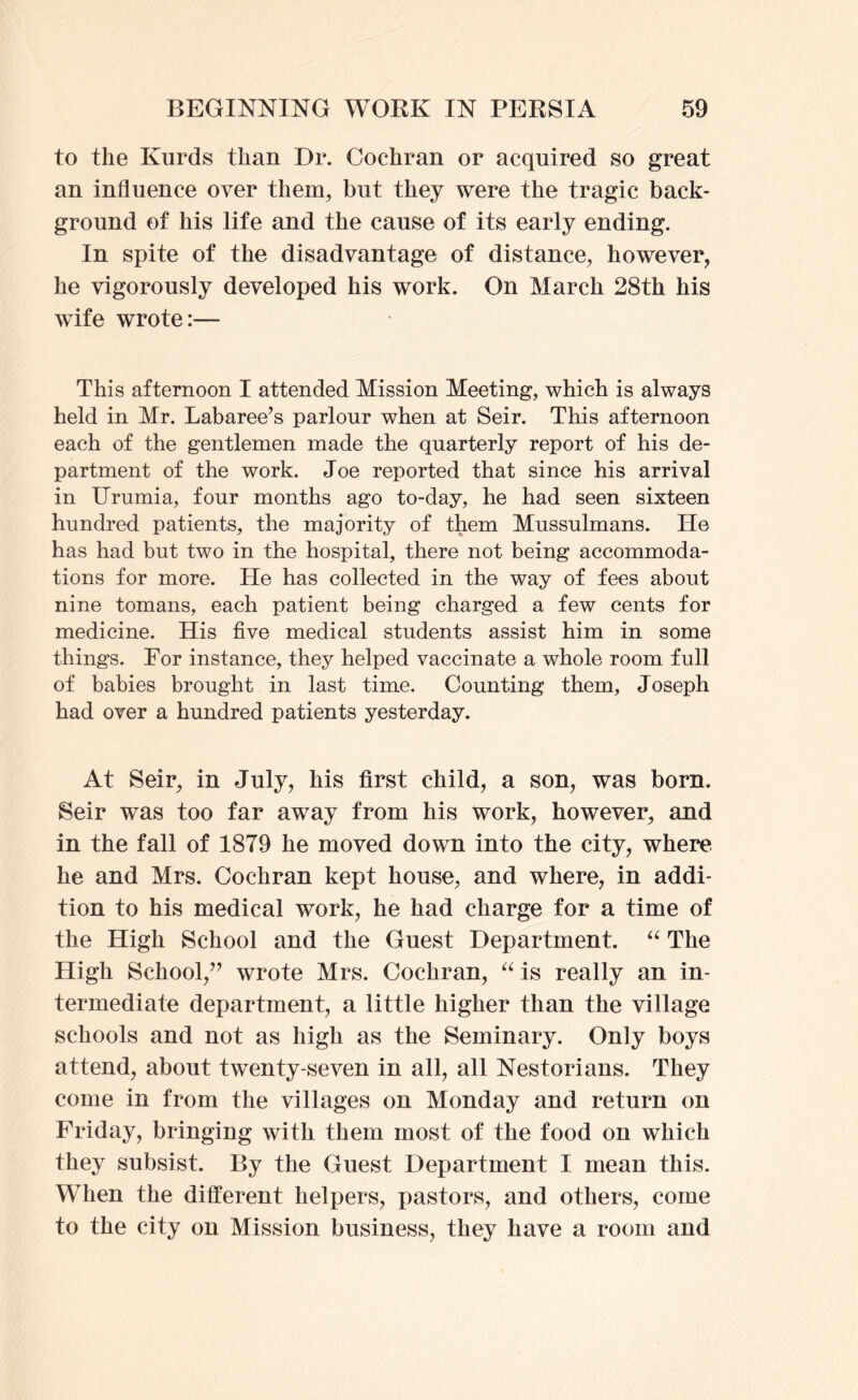 to the Kurds than Dr. Cochran or acquired so great an influence over them, but they were the tragic back- ground of his life and the cause of its early ending. In spite of the disadvantage of distance, however, he vigorously developed his work. On March 28th his wife wrote:— This afternoon I attended Mission Meeting, which is always held in Mr. Labaree’s parlour when at Seir. This afternoon each of the gentlemen made the quarterly report of his de- partment of the work. Joe reported that since his arrival in Urumia, four months ago to-day, he had seen sixteen hundred patients, the majority of them Mussulmans. He has had but two in the hospital, there not being accommoda- tions for more. He has collected in the way of fees about nine tomans, each patient being charged a few cents for medicine. His five medical students assist him in some things. For instance, they helped vaccinate a whole room full of babies brought in last time. Counting them, Joseph had over a hundred patients yesterday. At Seir, in July, his first child, a son, was born. Seir was too far away from his work, however, and in the fall of 1879 he moved down into the city, where he and Mrs. Cochran kept house, and where, in addi- tion to his medical work, he had charge for a time of the High School and the Guest Department. The High School,” wrote Mrs. Cochran, is really an in- termediate department, a little higher than the village schools and not as high as the Seminary. Only boys attend, about twenty-seven in all, all Nestorians. They come in from the villages on Monday and return on Friday, bringing with them most of the food on which they subsist. By the Guest Department I mean this. When the different helpers, pastors, and others, come to the city on Mission business, they have a room and