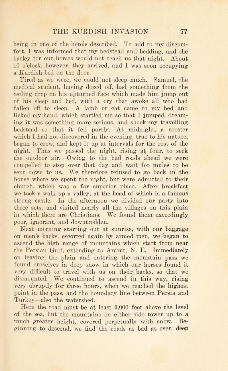 being in one of the hotels described. To add to my discom- fort, I was informed that my bedstead and bedding, and the barley for our horses would not reach ns that night. About 10 o’clock, however, they arrived, and I was soon occupying a Kurdish bed on the floor. Tired as we were, we could not sleep much. Samuel, the medical student, having dozed off, had something from the ceiling drop on his upturned face which made him jump out of his sleep and bed, with a cry that awoke all who had fallen off to sleep. A lamb or cat came to my bed and licked my hand, which startled me so that I jumped, dream- ing it was something more serious, and shook my travelling bedstead so that it fell partly. At midnight, a rooster which I had not discovered in the evening, true to his nature, began to crow, and kept it up at intervals for the rest of the night. Thus we passed the night, rising at four, to seek the outdoor air. Owing to the bad roads ahead we were compelled to stop over that day and wait for mules to be sent down to us. We therefore refused to go back in the house where we spent the night, but were admitted to their church, which was a far superior place. After breakfast we took a walk up a valley, at the head of which is a famous strong castle. In the afternoon we divided our party into three sets, and visited nearly all the villages on this plain in which there are Christians. We found them exceedingly poor, ignorant, and downtrodden. Next morning starting out at sunrise, with our baggage on men’s backs, escorted again by armed men, we began to ascend the high range of mountains which start from near the Persian Gulf, extending to Ararat, N. E. Immediately on leaving the plain and entering the mountain pass we found ourselves in deep snow in which our horses found it very difficult to travel with us on their backs, so that we dismounted. We continued to ascend in this way, rising very abruptly for three hours, when we reached the highest point in the pass, and the boundary line between Persia and Turkey—also the watershed. Here the road must be at least 9,000 feet above the level of the sea, but the mountains on either side tower up to a much greater height, covered perpetually with snow. Be- ginning to descend, we find the roads as bad as ever, deep