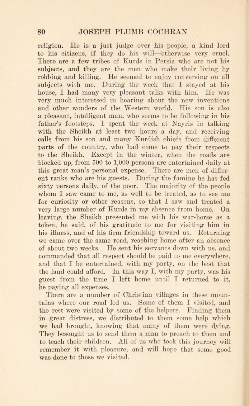 religion. He is a just judge over his people, a kind lord to his citizens, if they do his will—otherwise very cruel. There are a few tribes of Kurds in Persia who are not his subjects, and they are the men who make their living by robbing and killing. He seemed to enjoy conversing on all subjects with me. During the week that I stayed at his house, I had many very pleasant talks with him. He was very much interetsed in hearing about the new inventions and other wonders of the Western world. His son is also a pleasant, intelligent man, who seems to be following in his father’s footsteps. I spent the week at Nayris in talking with the Sheikh at least two hours a day, and receiving calls from his son and many Kurdish chiefs from different parts of the country, who had come to pay their respects to the Sheikh. Except in the winter, when the roads are blocked up, from 500 to 1,000 persons are entertained daily at this great man’s personal expense. There are men of differ- ent ranks who are his guests. During the famine he has fed sixty persons daily, of the poor. The majority of the people whom I saw came to me, as well to be treated, as to see me for curiosity or other reasons, so that I saw and treated a very large number of Kurds in my absence from home. On leaving, the Sheikh presented me with his war-horse as a token, he said, of his gratitude to me for visiting him in his illness, and of his firm friendship toward us. Returning we came over the same road, reaching home after an absence of about two weeks. He sent his servants down with us, and commanded that all respect should be paid to me everywhere, and that I be entertained, with my party, on the best that the land could afford. In this way I, with my party, was his guest from the time I left home until I returned to it, he paying all expenses. There are a number of Christian villages in these moun- tains where our road led us. Some of them I visited, and the rest were visited by some of the helpers. Finding them in great distress, we distributed to them some help which we had brought, knowing that many of them were dying. They besought us to send them a man to preach to them and to teach their children. All of us who took this journey will remember it with pleasure, and will hope that some good was done to those we visited.