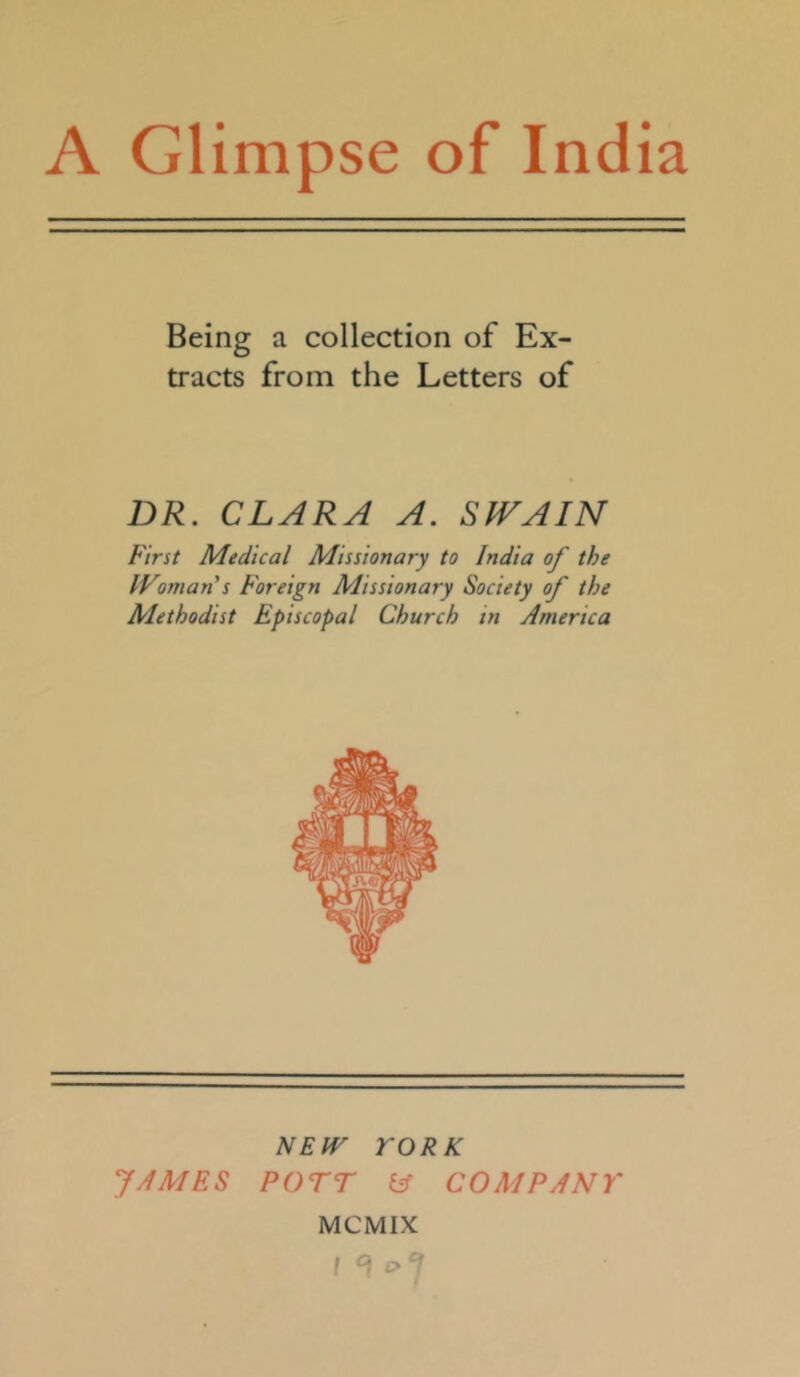 Being a collection of Ex- tracts from the Letters of DR. CLARA A. SWAIN First Medical Missionary to India of the IVoman s Foreign Missionary Society of the Methodist Episcopal Church in America NEW YORK JAMES POTT lA COMPANY MCMIX I ^ ‘>J