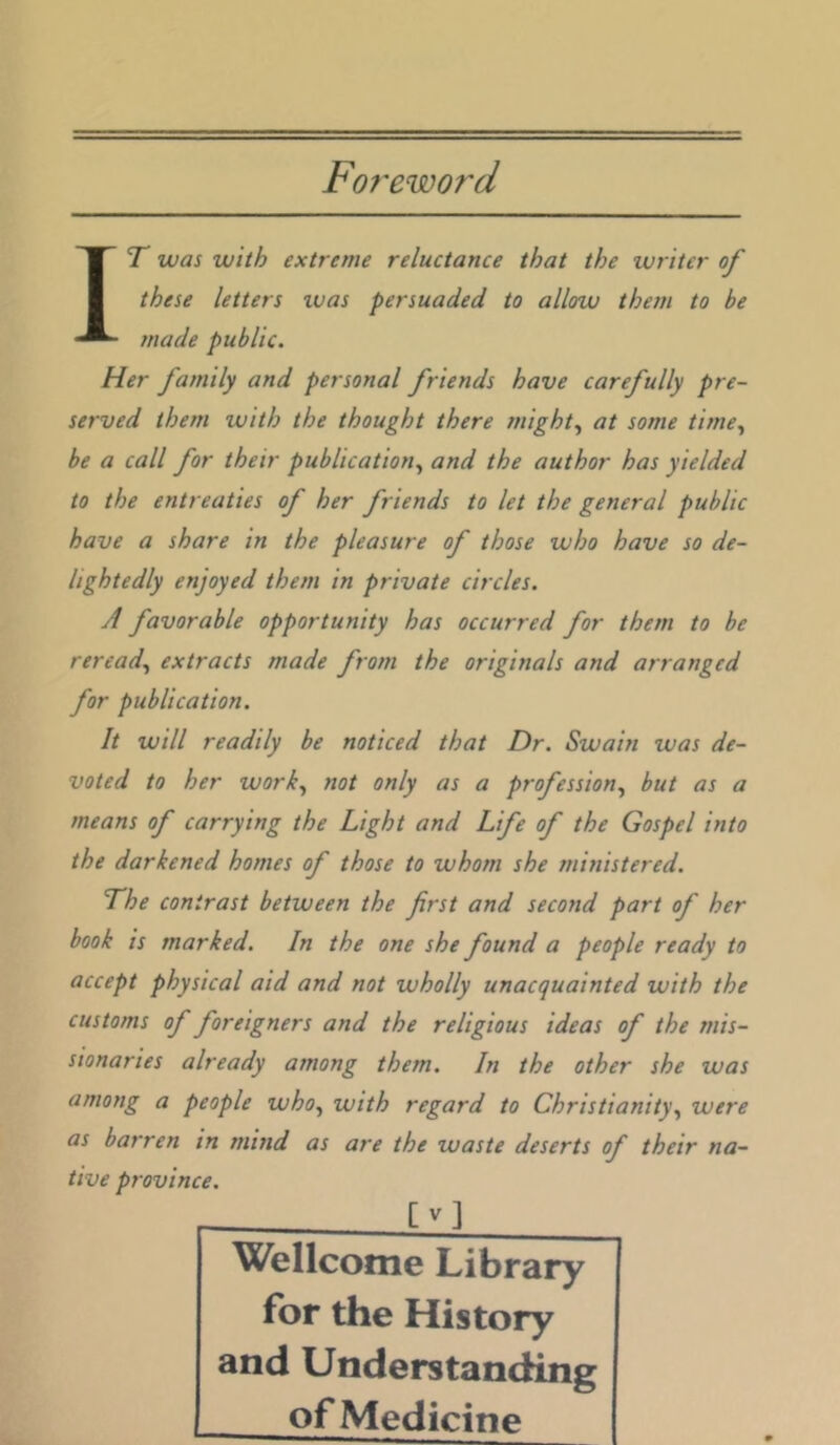 Fof'eword IT was with extreme reluctance that the writer of these letters ivas persuaded to allow them to be made public. Her family and personal friends have carefully pre- served them with the thought there might.^ at some time.^ be a call for their publication., and the author has yielded to the entreaties of her friends to let the general public have a share in the pleasure of those who have so de- lightedly enjoyed them in private circles. A favorable opportunity has occurred for them to be reread., extracts made from the originals and arranged for publication. It will readily be noticed that Dr. Swain was de- voted to her work., not only as a profession., but as a means of carrying the Light and Life of the Gospel into the darkened homes of those to whom she ministered. The contrast between the first and second part of her book is marked. In the one she found a people ready to accept physical aid and not wholly unacquainted with the customs of foreigners and the religious ideas of the mis- sionaries already among them. In the other she was among a people who., with regard to Christianity., were as barren in mind as are the waste deserts of their na- tive province. If] Wellcome Library for the History and Understanding of Medicine