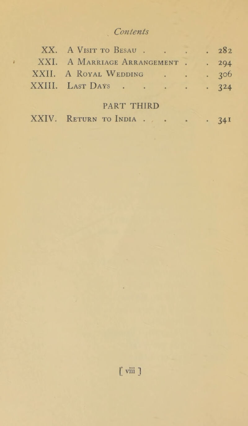 XX. A Visit to Bksau . . 282 XXL A Marriage Arrangement . . 294 XXII. A Royal Wedding . 306 XXIII. Last Days .... • 324 PART THIRD XXIV. Return to India . • 341