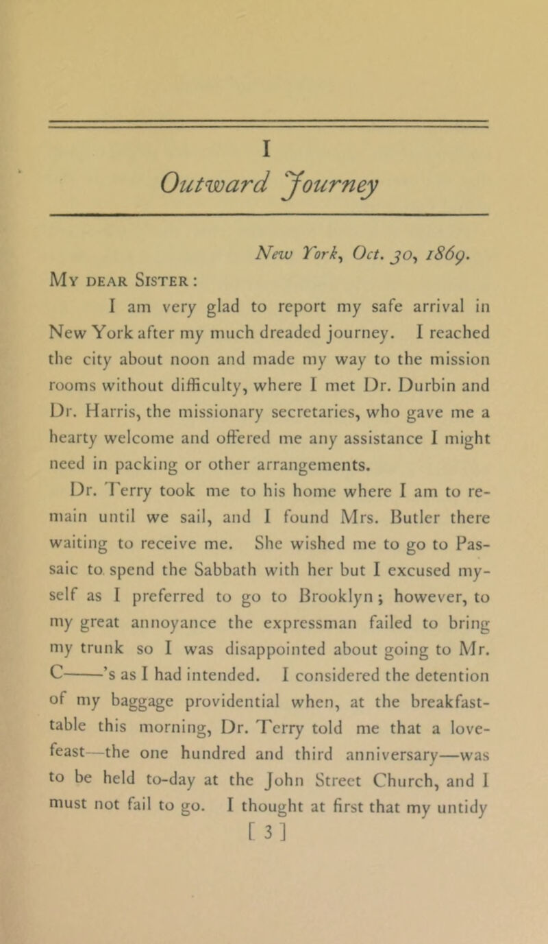 I Outward journey New York,, Oct. jo, i86g. My dear Sister : I am very glad to report my safe arrival in New York after my much dreaded journey. I reached the city about noon and made my way to the mission rooms without difficulty, where 1 met Dr. Durbin and Dr. Harris, the missionary secretaries, who gave me a hearty welcome and offered me any assistance I might need in packing or other arrangements. Dr. I'erry took me to his home where I am to re- main until we sail, and I found Mrs. Butler there waiting to receive me. She wished me to go to Pas- saic to spend the Sabbath with her but I excused my- self as I preferred to go to Brooklyn ; however, to niy great annoyance the expressman failed to bring my trunk so I was disappointed about going to Mr. C ’s as I had intended. I considered the detention of my baggage providential when, at the breakfast- table this morning. Dr. Terry told me that a love- feast—the one hundred and third anniversary—was to be held to-day at the John Street Church, and I must not fail to go. I thought at first that my untidy [3]