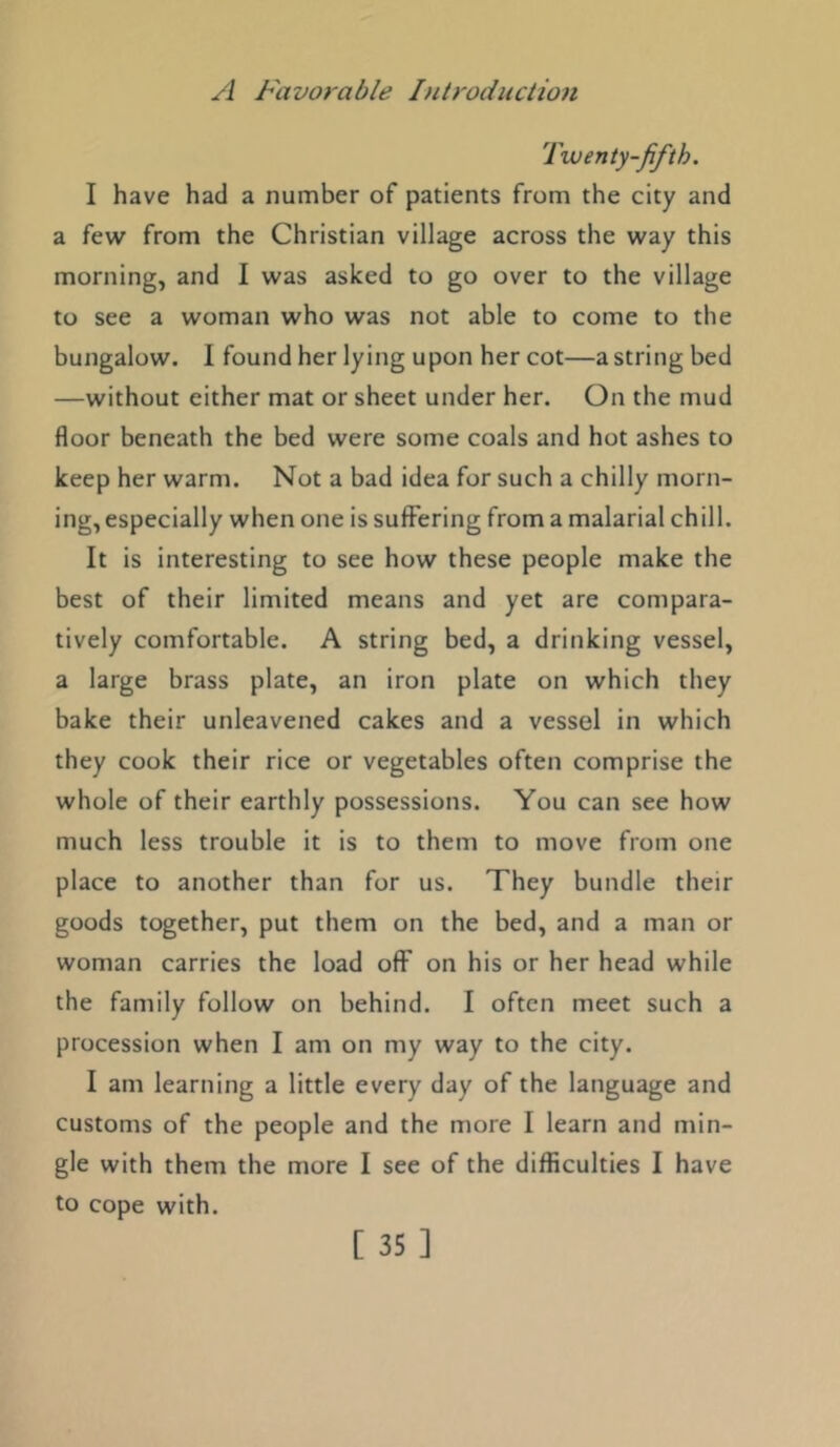 Twenty-fifth. I have had a number of patients from the city and a few from the Christian village across the way this morning, and I was asked to go over to the village to see a woman who was not able to come to the bungalow. I found her lying upon her cot—a string bed —without either mat or sheet under her. On the mud floor beneath the bed were some coals and hot ashes to keep her warm. Not a bad idea for such a chilly morn- ing, especially when one is suffering from a malarial chill. It is interesting to see how these people make the best of their limited means and yet are compara- tively comfortable. A string bed, a drinking vessel, a large brass plate, an iron plate on which they bake their unleavened cakes and a vessel in which they cook their rice or vegetables often comprise the whole of their earthly possessions. You can see how much less trouble it is to them to move from one place to another than for us. They bundle their goods together, put them on the bed, and a man or woman carries the load off on his or her head while the family follow on behind. I often meet such a procession when I am on my way to the city. I am learning a little every day of the language and customs of the people and the more I learn and min- gle with them the more I see of the difficulties I have to cope with.