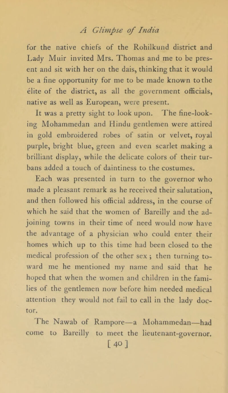 for the native chiefs of the Rohilkund district and Lady Muir invited Mrs. Thomas and me to be pres- ent and sit with her on the dais, thinking that it would be a fine opportunity for me to be made known to the elite of the district, as all the government officials, native as well as European, were present. It was a pretty sight to look upon. The fine-look- ing Mohammedan and Hindu gentlemen were attired in gold embroidered robes of satin or velvet, royal purple, bright blue, green and even scarlet making a brilliant display, while the delicate colors of their tur- bans added a touch of daintiness to the costumes. Each was presented in turn to the governor who made a pleasant remark as he received their salutation, and then followed his official address, in the course of which he said that the women of Bareilly and the ad- joining towns in their time of need would now have the advantage of a physician who could enter their homes which up to this time had been closed to the medical profession of the other sex ; then turning to- ward me he mentioned my name and said that he hoped that when the women and children in the fami- lies of the gentlemen now before him needed medical attention they would not fail to call in the lady doc- tor. The Nawab of Rampore—a Mohammedan—had come to Bareilly to meet the lieutenant-governor. [40]