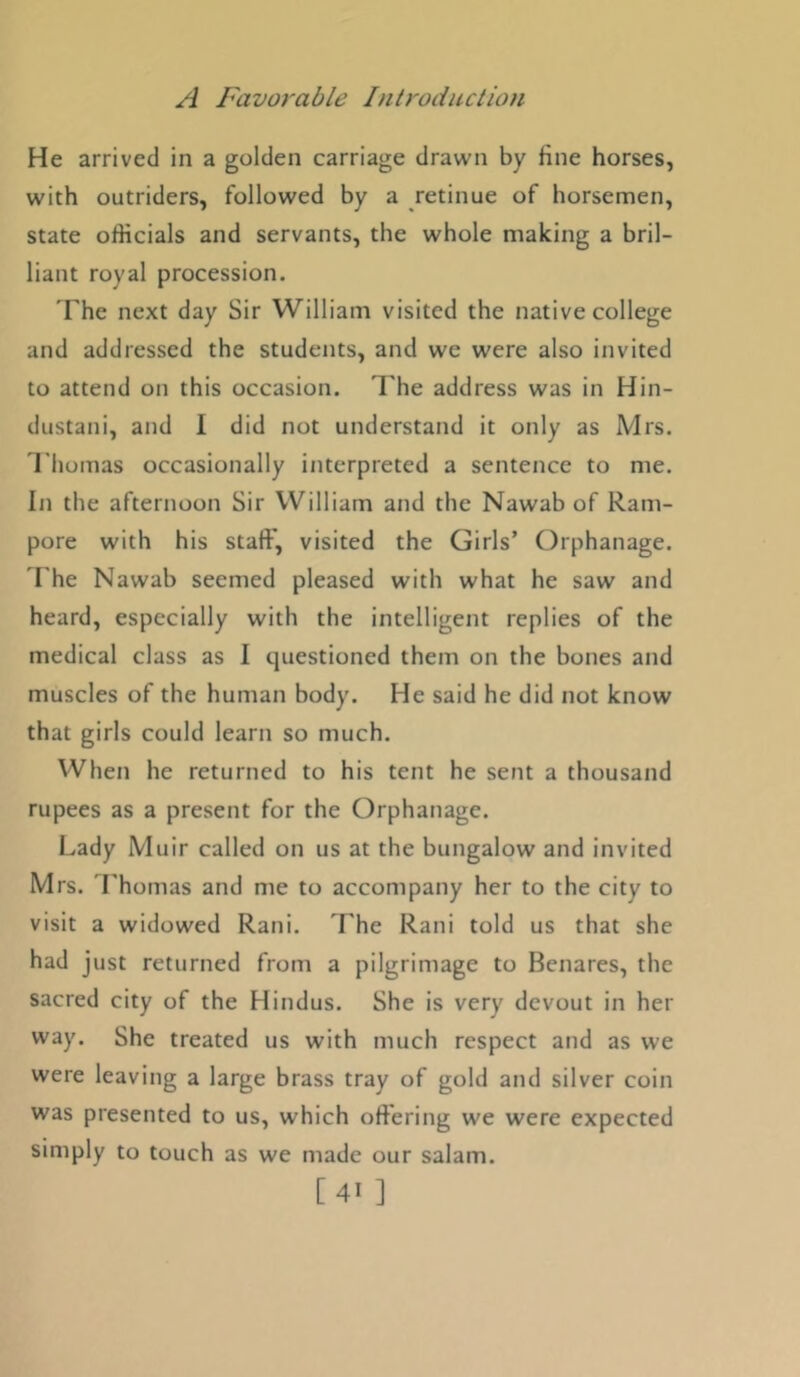 He arrived in a golden carriage drawn by fine horses, with outriders, followed by a retinue of horsemen, state officials and servants, the whole making a bril- liant royal procession. The next day Sir William visited the native college and addressed the students, and we were also invited to attend on this occasion. The address was in Hin- dustani, and I did not understand it only as Mrs. Thomas occasionally interpreted a sentence to me. In the afternoon Sir William and the Nawab of Ram- pore with his staff, visited the Girls’ Orphanage. The Nawab seemed pleased with what he saw and heard, especially with the intelligent replies of the medical class as I questioned them on the bones and muscles of the human body. He said he did not know that girls could learn so much. When he returned to his tent he sent a thousand rupees as a present for the Orphanage. Lady Muir called on us at the bungalow and invited Mrs. Lhomas and me to accompany her to the city to visit a widowed Rani. The Rani told us that she had just returned from a pilgrimage to Benares, the sacred city of the Hindus. She is very devout in her way. She treated us with much respect and as we were leaving a large brass tray of gold and silver coin was presented to us, which offering we were expected simply to touch as we made our salam. [ 41 ]