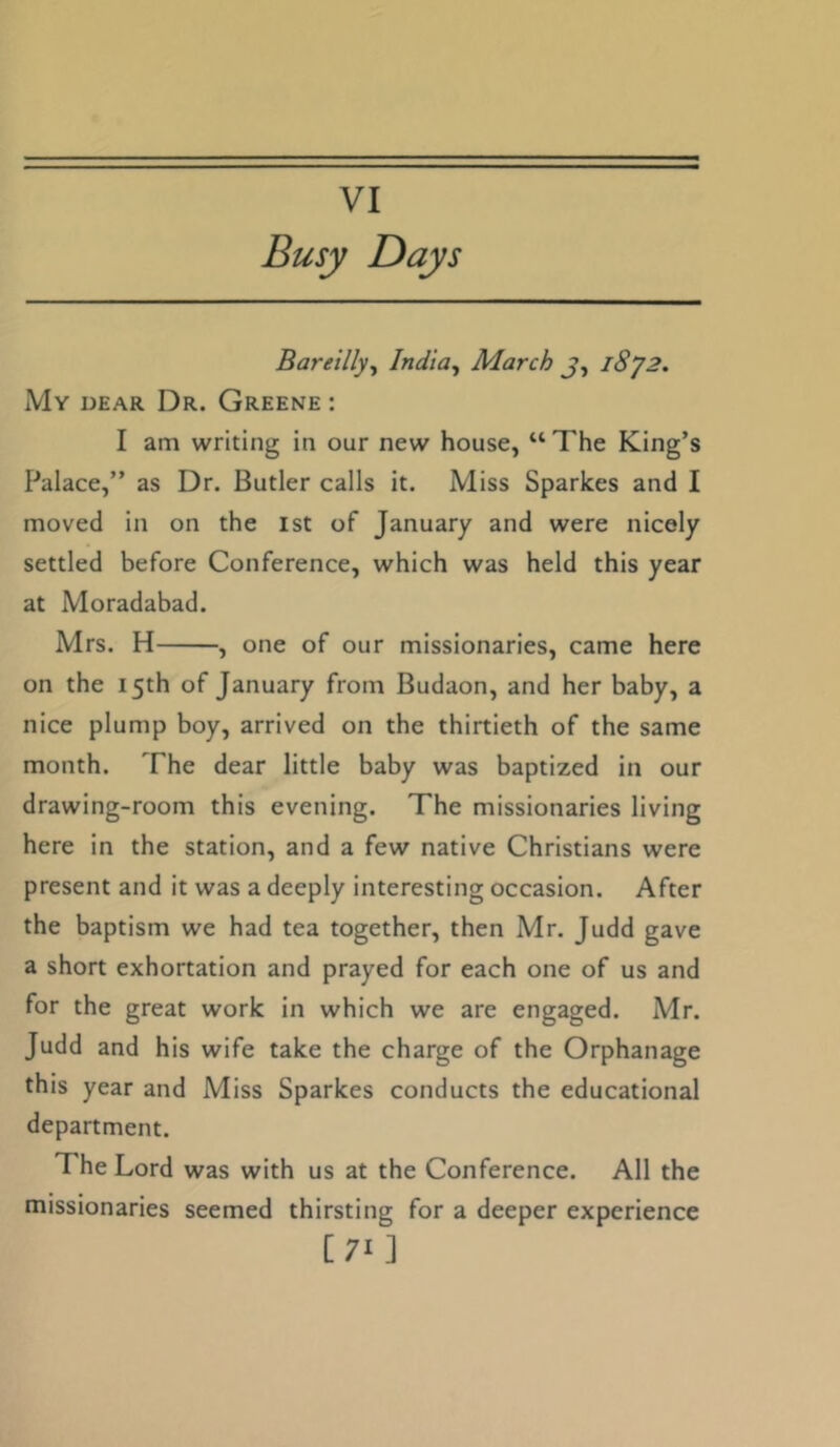 VI Busy Days Bareilly^ India, March j, i8y2. My dear Dr. Greene : I am writing in our new house, “ The King’s Palace,” as Dr. Butler calls it. Miss Sparkes and I moved in on the 1st of January and were nicely settled before Conference, which was held this year at Moradabad. Mrs. H , one of our missionaries, came here on the 15th of January from Budaon, and her baby, a nice plump boy, arrived on the thirtieth of the same month. The dear little baby was baptized in our drawing-room this evening. The missionaries living here in the station, and a few native Christians were present and it was a deeply interesting occasion. After the baptism we had tea together, then Mr. Judd gave a short exhortation and prayed for each one of us and for the great work in which we are engaged. Mr. Judd and his wife take the charge of the Orphanage this year and Miss Sparkes conducts the educational department. The Lord was with us at the Conference. All the missionaries seemed thirsting for a deeper experience [71]