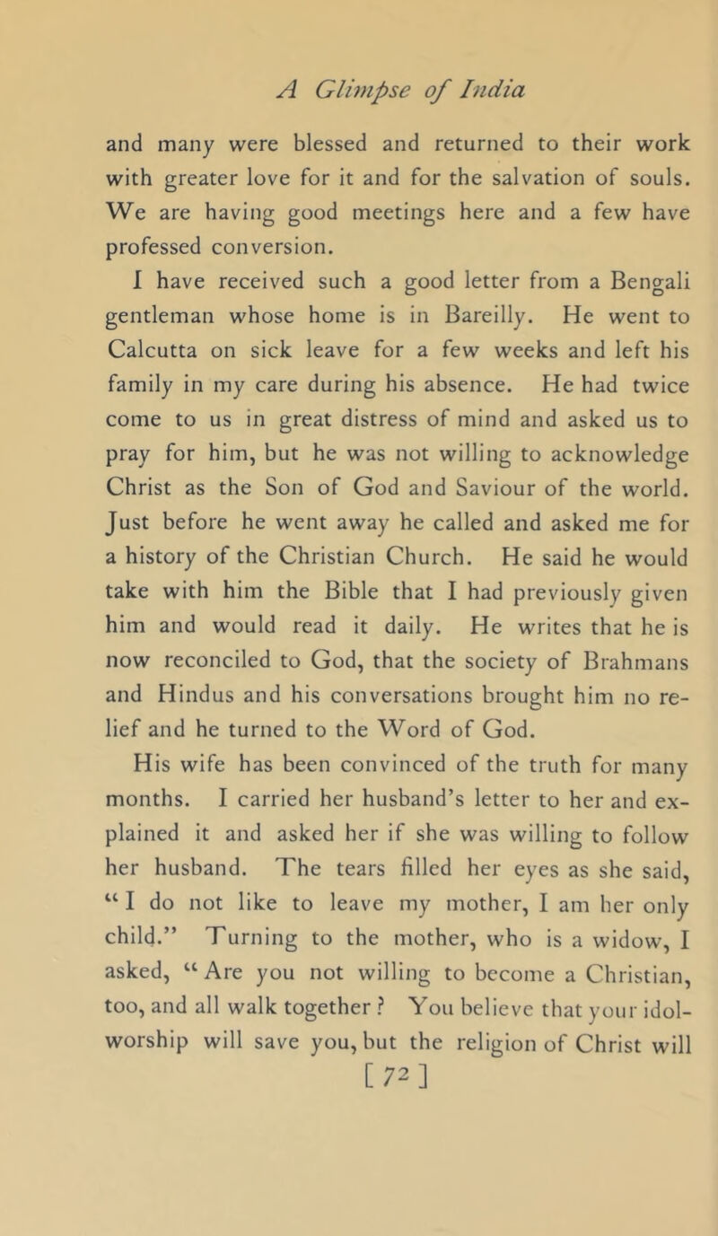 and many were blessed and returned to their work with greater love for it and for the salvation of souls. We are having good meetings here and a few have professed conversion. I have received such a good letter from a Bengali gentleman whose home is in Bareilly. He went to Calcutta on sick leave for a few weeks and left his family in my care during his absence. He had twice come to us in great distress of mind and asked us to pray for him, but he was not willing to acknowledge Christ as the Son of God and Saviour of the world. Just before he went away he called and asked me for a history of the Christian Church. He said he would take with him the Bible that I had previously given him and would read it daily. He writes that he is now reconciled to God, that the society of Brahmans and Hindus and his conversations brought him no re- lief and he turned to the Word of God. His wife has been convinced of the truth for many months. I carried her husband’s letter to her and ex- plained it and asked her if she was willing to follow her husband. The tears filled her eyes as she said, “ I do not like to leave my mother, I am her only child.” Turning to the mother, who is a widow, I asked, “ Are you not willing to become a Christian, too, and all walk together You believe that your idol- worship will save you, but the religion of Christ will [72]