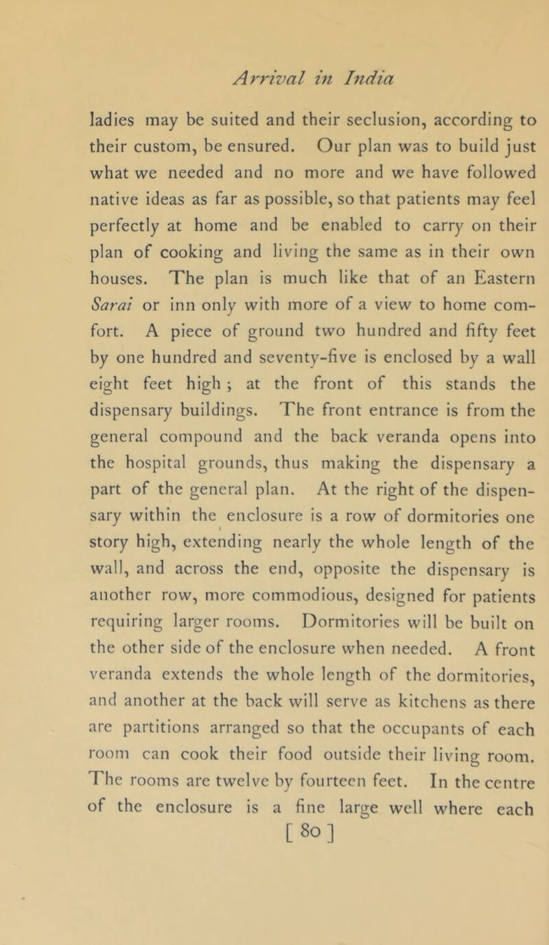 ladies may be suited and their seclusion, according to their custom, be ensured. Our plan was to build just what we needed and no more and we have followed native ideas as far as possible, so that patients may feel perfectly at home and be enabled to carry on their plan of cooking and living the same as in their own houses. The plan is much like that of an Eastern Sarai or inn only with more of a view to home com- fort. A piece of ground two hundred and fifty feet by one hundred and seventy-five is enclosed by a wall eight feet high ; at the front of this stands the dispensary buildings. The front entrance is from the general compound and the back veranda opens into the hospital grounds, thus making the dispensary a part of the general plan. At the right of the dispen- sary within the enclosure is a row of dormitories one story high, extending nearly the whole length of the wall, and across the end, opposite the dispensary is another row, more commodious, designed for patients requiring larger rooms. Dormitories will be built on the other side of the enclosure when needed. A front veranda extends the whole length of the dormitories, and another at the back will serve as kitchens as there are partitions arranged so that the occupants of each room can cook their food outside their living room. The rooms are twelve by fourteen feet. In the centre of the enclosure is a fine large well where each [80]