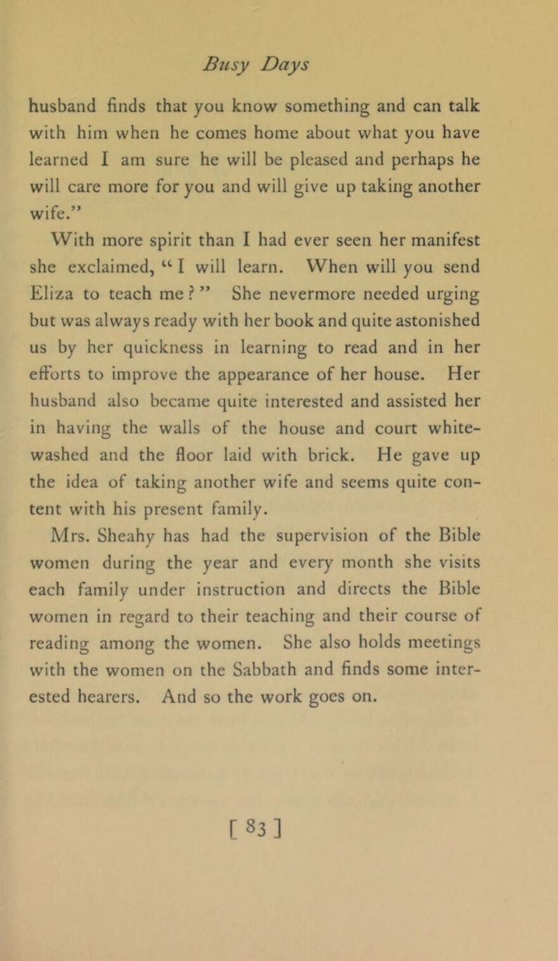 husband finds that you know something and can talk with him when he comes home about what you have learned 1 am sure he will be pleased and perhaps he will care more for you and will give up taking another wife.” With more spirit than I had ever seen her manifest she exclaimed, “ I will learn. When will you send Eliza to teach me ? ” She nevermore needed urging but was always ready with her book and quite astonished us by her quickness in learning to read and in her efforts to improve the appearance of her house. Her husband also became quite interested and assisted her in having the walls of the house and court white- washed and the floor laid with brick. He gave up the idea of taking another wife and seems quite con- tent with his present family. Mrs. Sheahy has had the supervision of the Bible women during the year and every month she visits each family under instruction and directs the Bible women in regard to their teaching and their course of reading among the women. She also holds meetings with the women on the Sabbath and finds some inter- ested hearers. And so the work goes on. [83]