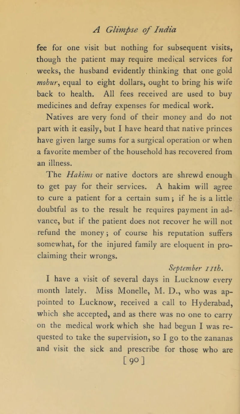 fee for one visit but nothing for subsequent visits, though the patient may require medical services for weeks, the husband evidently thinking that one gold mohur^ equal to eight dollars, ought to bring his wife back to health. All fees received are used to buy medicines and defray expenses for medical work. Natives are very fond of their money and do not part with it easily, but I have heard that native princes have given large sums for a surgical operation or when a favorite member of the household has recovered from an illness. The Hakims or native doctors are shrewd enough to get pay for their services. A hakim will agree to cure a patient for a certain sum ; if he is a little doubtful as to the result he requires payment in ad- vance, but if the patient does not recover he will not refund the money; of course his reputation suffers somewhat, for the injured family are eloquent in pro- claiming their wrongs. September iith. I have a visit of several days in Lucknow every month lately. Miss Monelle, M. D., who was ap- pointed to Lucknow, received a call to Hyderabad, which she accepted, and as there was no one to carry on the medical work which she had begun I was re- quested to take the supervision, so I go to the zananas and visit the sick and prescribe for those who are [90]