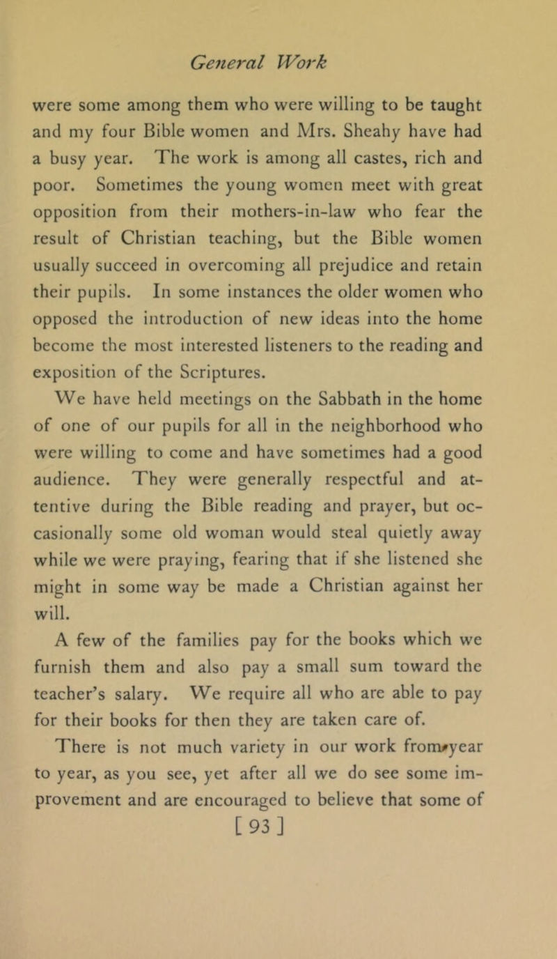 were some among them who were willing to be taught and my four Bible women and Mrs. Sheahy have had a busy year. The work is among all castes, rich and poor. Sometimes the young women meet with great opposition from their mothers-in-law who fear the result of Christian teaching, but the Bible women usually succeed in overcoming all prejudice and retain their pupils. In some instances the older women who opposed the introduction of new ideas into the home become the most interested listeners to the reading and exposition of the Scriptures. We have held meetings on the Sabbath in the home of one of our pupils for all in the neighborhood who were willing to come and have sometimes had a good audience. They were generally respectful and at- tentive during the Bible reading and prayer, but oc- casionally some old woman would steal quietly away while we were praying, fearing that if she listened she might in some way be made a Christian against her will. A few of the families pay for the books which we furnish them and also pay a small sum toward the teacher’s salary. We require all who are able to pay for their books for then they are taken care of. There is not much variety in our work fronvyear to year, as you see, yet after all we do see some im- provement and are encouraged to believe that some of [93]