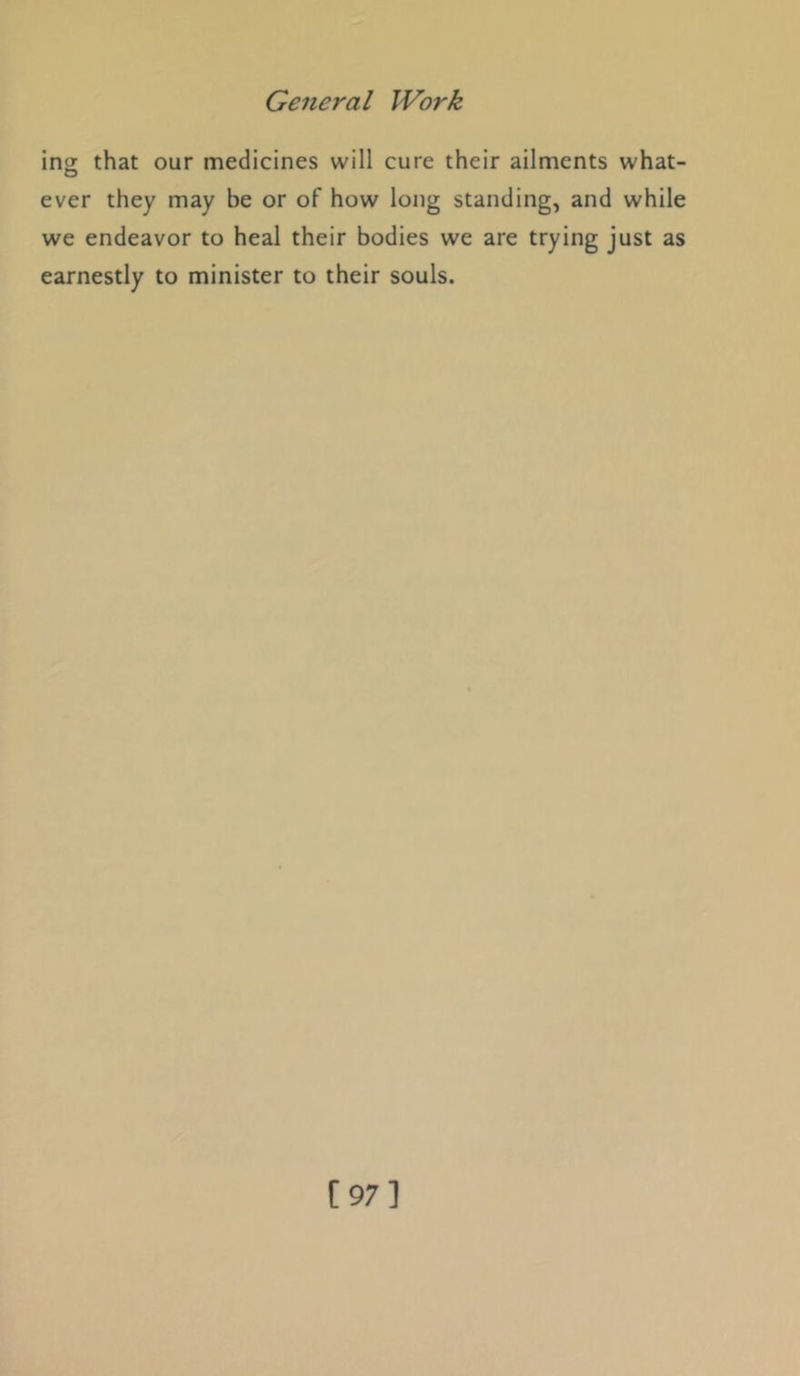 ino; that our medicines will cure their ailments what- ever they may be or of how long standing, and while we endeavor to heal their bodies we are trying just as earnestly to minister to their souls. [97]
