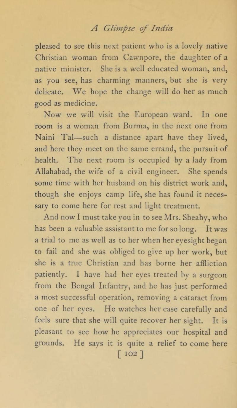 pleased to see this next patient who is a lovely native Christian woman from Cawnpore, the daughter of a native minister. She is a well educated woman, and, as you see, has charming manners, but she is very delicate. We hope the change will do her as much good as medicine. Now we will visit the European ward. In one room is a woman from Burma, in the next one from Naini Tal—such a distance apart have they lived, and here they meet on the same errand, the pursuit of health. The next room is occupied by a lady from Allahabad, the wife of a civil engineer. She spends some time with her husband on his district work and, though she enjoys camp life, she has found it neces- sary to come here for rest and light treatment. And now I must take you in to see Adrs. Sheahy, who has been a valuable assistant to me for so long. It was a trial to me as well as to her when her eyesight began to fail and she was obliged to give up her work, but she is a true Christian and has borne her affliction patiently. I have had her eyes treated by a surgeon from the Bengal Infantry, and he has just performed a most successful operation, removing a cataract from one of her eyes. He watches her case carefully and feels sure that she will quite recover her sight. It is pleasant to see how he appreciates our hospital and grounds. He says it is quite a relief to come here [ 102]