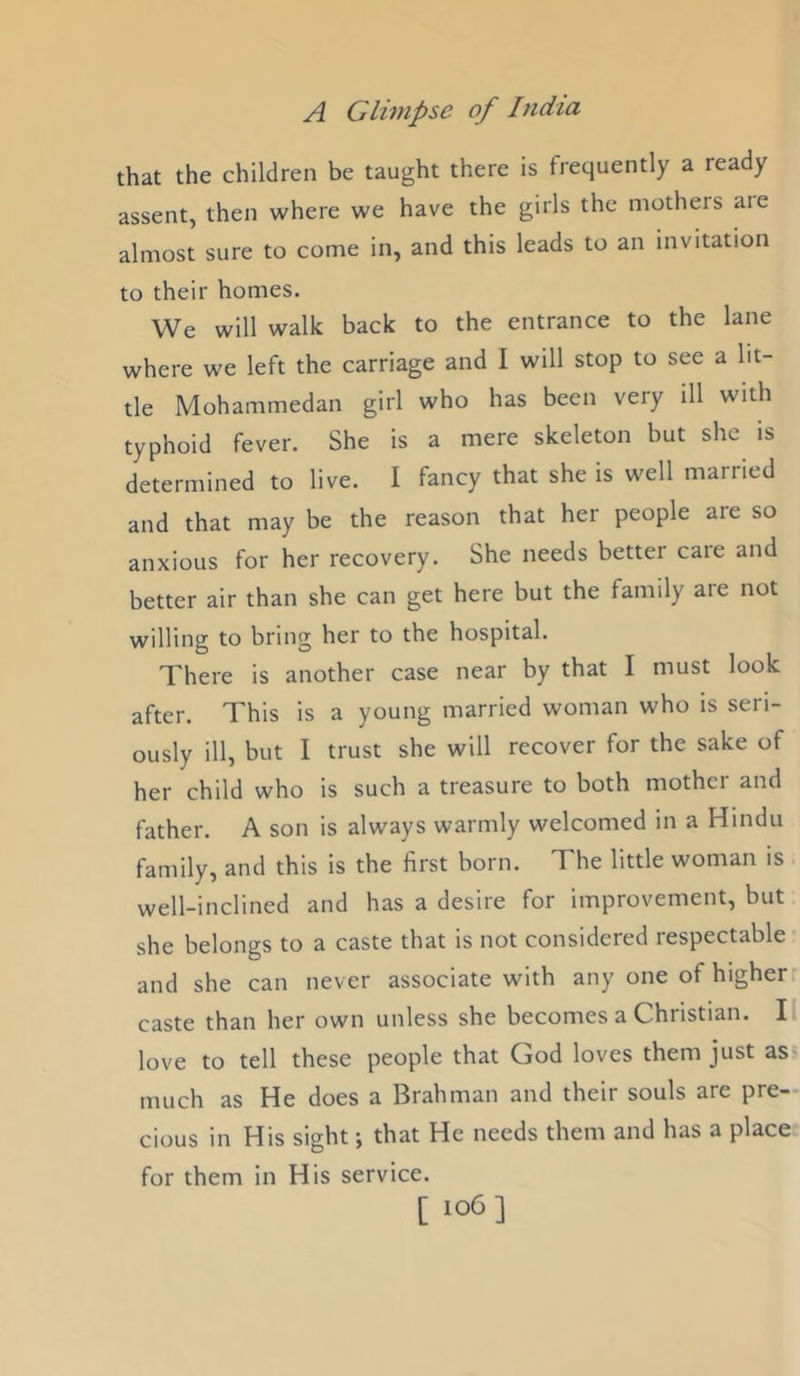 that the children be taught there is frequently a ready assent, then where we have the girls the mothers aie almost sure to come in, and this leads to an invitation to their homes. We will walk back to the entrance to the lane where we left the carriage and I will stop to see a lit- tle Mohammedan girl who has been very ill with typhoid fever. She is a mere skeleton but she is determined to live. I fancy that she is well married and that may be the reason that her people are so anxious for her recovery. She needs better care and better air than she can get here but the family are not willing to bring her to the hospital. There is another case near by that I must look after. This is a young married woman who is seri- ously ill, but 1 trust she will recover for the sake of her child who is such a treasure to both mother and father. A son is always warmly welcomed in a Hindu family, and this is the first born. The little woman is well-inclined and has a desire for improvement, but she belongs to a caste that is not considered respectable- and she can never associate with any one of higherr caste than her own unless she becomes a Christian. II love to tell these people that God loves them just as' much as He does a Brahman and their souls are pre- cious in His sight; that He needs them and has a place for them in His service. [ i°6]