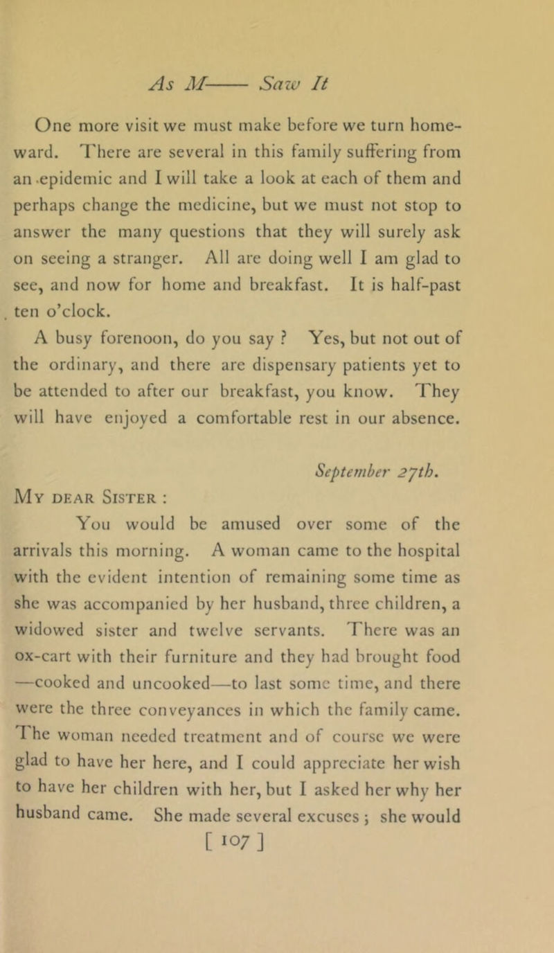 One more visit we must make before we turn home- ward. There are several in this family suffering from an -epidemic and I will take a look at each of them and perhaps change the medicine, but we must not stop to answer the many questions that they will surely ask on seeing a stranger. All are doing well I am glad to see, and now for home and breakfast. It is half-past ten o’clock. A busy forenoon, do you say ? Yes, but not out of the ordinary, and there are dispensary patients yet to be attended to after our breakfast, you know. They will have enjoyed a comfortable rest in our absence. September 2yth. My DEAR Sister ; You would be amused over some of the arrivals this morning. A woman came to the hospital with the evident intention of remaining some time as she was accompanied by her husband, three children, a widowed sister and twelve servants. There was an ox-cart with their furniture and they had brought food —cooked and uncooked—to last some time, and there were the three conveyances in which the family came. T he woman needed treatment and of course we were glad to have her here, and I could appreciate her wish to have her children with her, but I asked her why her husband came. She made several excuses j she would [ 107]