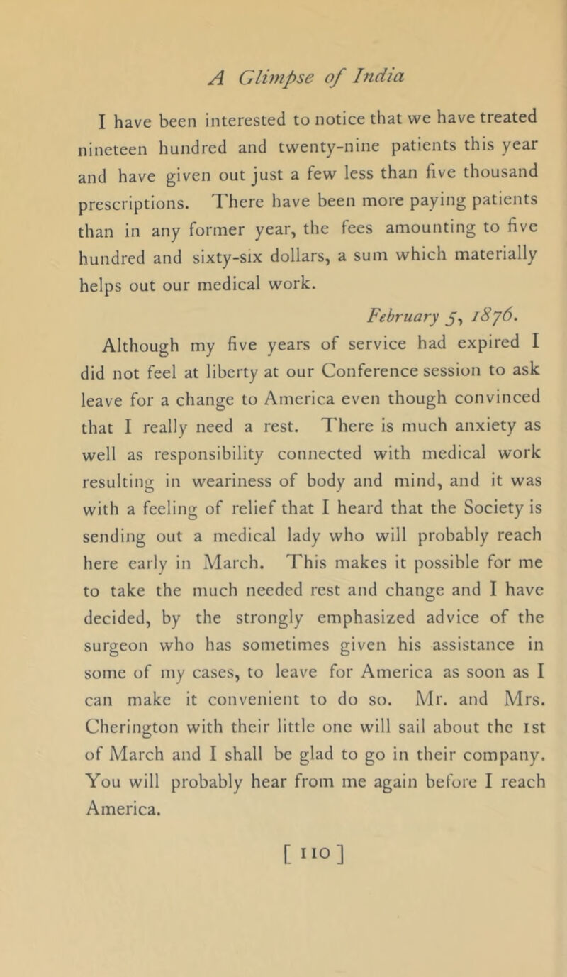 I have been interested to notice that we have treated nineteen hundred and twenty-nine patients this year and have given out just a few less than five thousand prescriptions. There have been more paying patients than in any former year, the fees amounting to five hundred and sixty-six dollars, a sum which materially helps out our medical work. February J, l8j6. Although my five years of service had expired I did not feel at liberty at our Conference session to ask leave for a change to America even though convinced that I really need a rest. I'here is much anxiety as well as responsibility connected with medical work resulting in weariness of body and mind, and it was with a feeling of relief that I heard that the Society is sending out a medical lady who will probably reach here early in March. This makes it possible for me to take the much needed rest and change and I have decided, by the strongly emphasized advice of the surgeon who has sometimes given his assistance in some of my cases, to leave for America as soon as I can make it convenient to do so. Mr. and Mrs. Cherington with their little one will sail about the 1st of March and I shall be glad to go in their company. You will probably hear from me again before I reach America. [ ”0]