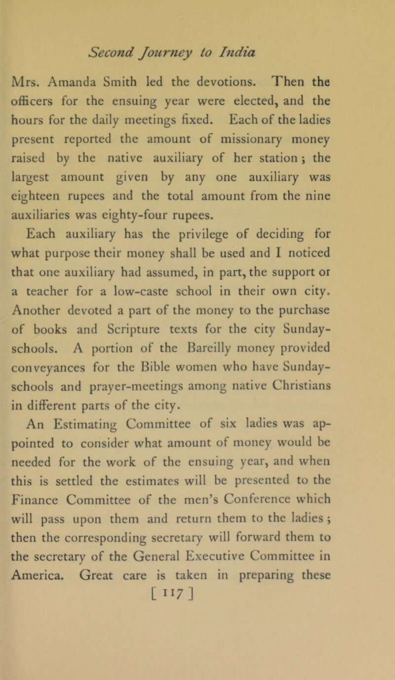 Mrs. Amanda Smith led the devotions. Then the officers for the ensuing year were elected, and the hours for the daily meetings fixed. Each of the ladies present reported the amount of missionary money raised by the native auxiliary of her station ; the largest amount given by any one auxiliary was eighteen rupees and the total amount from the nine auxiliaries was eighty-four rupees. Each auxiliary has the privilege of deciding for what purpose their money shall be used and I noticed that one auxiliary had assumed, in part, the support or a teacher for a low-caste school in their own city. Another devoted a part of the money to the purchase of books and Scripture texts for the city Sunday- schools. A portion of the Bareilly money provided conveyances for the Bible women who have Sunday- schools and prayer-meetings among native Christians in different parts of the city. An Estimating Committee of six ladies was ap- pointed to consider what amount of money would be needed for the work of the ensuing year, and when this is settled the estimates will be presented to the Finance Committee of the men’s Conference which will pass upon them and return them to the ladies ; then the corresponding secretary will forward them to the secretary of the General Executive Committee in America. Great care is taken in preparing these [ H7]