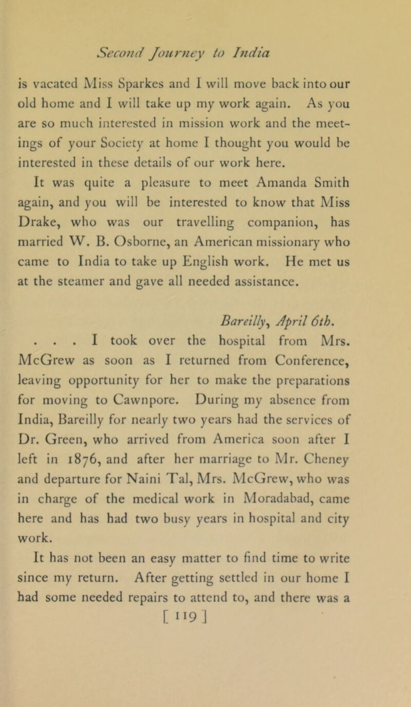 is vacated Miss Sparkes and I will move back into our old home and 1 will take up my work again. As you are so much interested in mission work and the meet- ings of your Society at home I thought you would he interested in these details of our work here. It was quite a pleasure to meet Amanda Smith again, and you will be interested to know that Miss Drake, who was our travelling companion, has married W. B. Osborne, an American missionary who came to India to take up English work. He met us at the steamer and gave all needed assistance. Bareilly.^ Jpril 6th. . . . I took over the hospital from Mrs. McGrew as soon as I returned from Conference, leaving opportunity for her to make the preparations for moving to Cawnpore. During my absence from India, Bareilly for nearly two years had the services of Dr. Green, who arrived from America soon after I left in 1876, and after her marriage to Mr. Cheney and departure for Naini Tal, Mrs. McGrew, who was in charge of the medical work in Moradabad, came here and has had two busy years in hospital and city work. It has not been an easy matter to find time to write since my return. After getting settled in our home I had some needed repairs to attend to, and there was a [ J