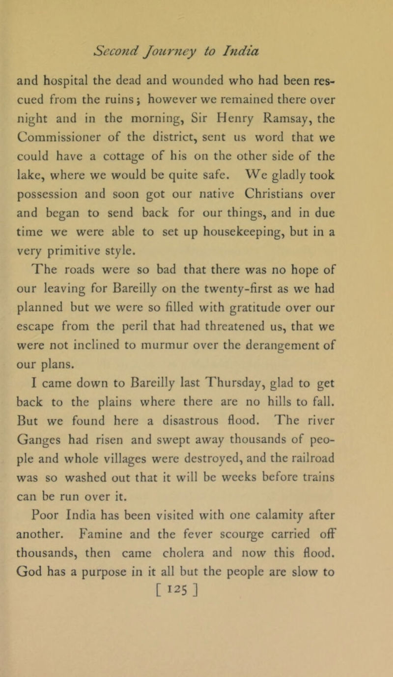 and hospital the dead and wounded who had been res- cued from the ruins; however we remained there over night and in the morning, Sir Henry Ramsay, the Commissioner of the district, sent us word that we could have a cottage of his on the other side of the lake, where we would be quite safe. We gladly took possession and soon got our native Christians over and began to send back for our things, and in due time we were able to set up housekeeping, but in a very primitive style. The roads were so bad that there was no hope of our leaving for Bareilly on the twenty-first as we had planned but we were so filled with gratitude over our escape from the peril that had threatened us, that we were not inclined to murmur over the derangement of our plans. I came down to Bareilly last Thursday, glad to get back to the plains where there are no hills to fall. But we found here a disastrous flood. The river Ganges had risen and swept away thousands of peo- ple and whole villages were destroyed, and the railroad was so washed out that it will be weeks before trains can be run over it. Poor India has been visited with one calamity after another. Famine and the fever scourge carried off thousands, then came cholera and now this flood. God has a purpose in it all but the people are slow to