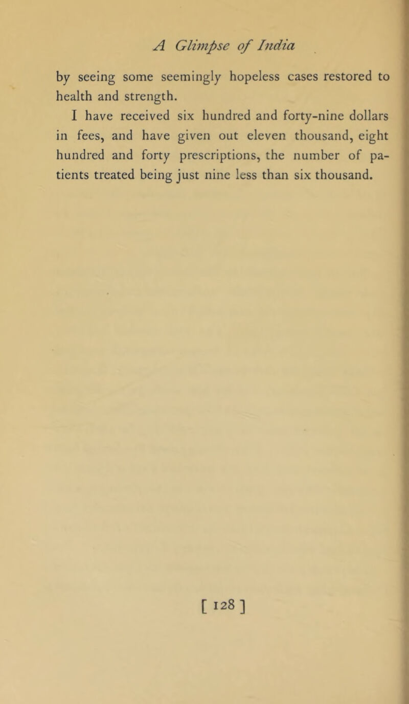 by seeing some seemingly hopeless cases restored to health and strength. I have received six hundred and forty-nine dollars in fees, and have given out eleven thousand, eight hundred and forty prescriptions, the number of pa- tients treated being just nine less than six thousand.