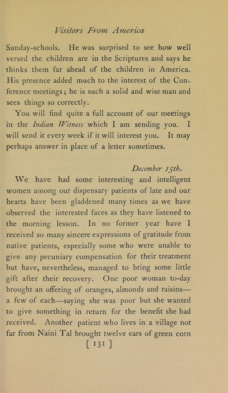 Sunday-schools. He was surprised to see how well versed the children are in the Scriptures and says he thinks them far ahead of the children in America. His presence added much to the interest of the Con- ference meetings; he is such a solid and wise man and sees things so correctly. You will find quite a full account of our meetings in the Indian Witness which I am sending you. I will send it every week if it will interest you. It may perhaps answer in place of a letter sometimes. December ijth. We have had some interesting and intelligent women among our dispensary patients of late and our hearts have been gladdened many times as we have observed the interested faces as they have listened to the morning lesson. In no former year have I received so many sincere expressions of gratitude from native patients, especially some who were unable to give any pecuniary compensation for their treatment but have, nevertheless, managed to bring some little gift after their recovery. One poor woman to-day brought an offering of oranges, almonds and raisins— a few of each—saying she was poor but she wanted to give something in return for the benefit she had received. Another patient who lives in a village not far from Naini Tal brought twelve ears of green corn [ >3> ]