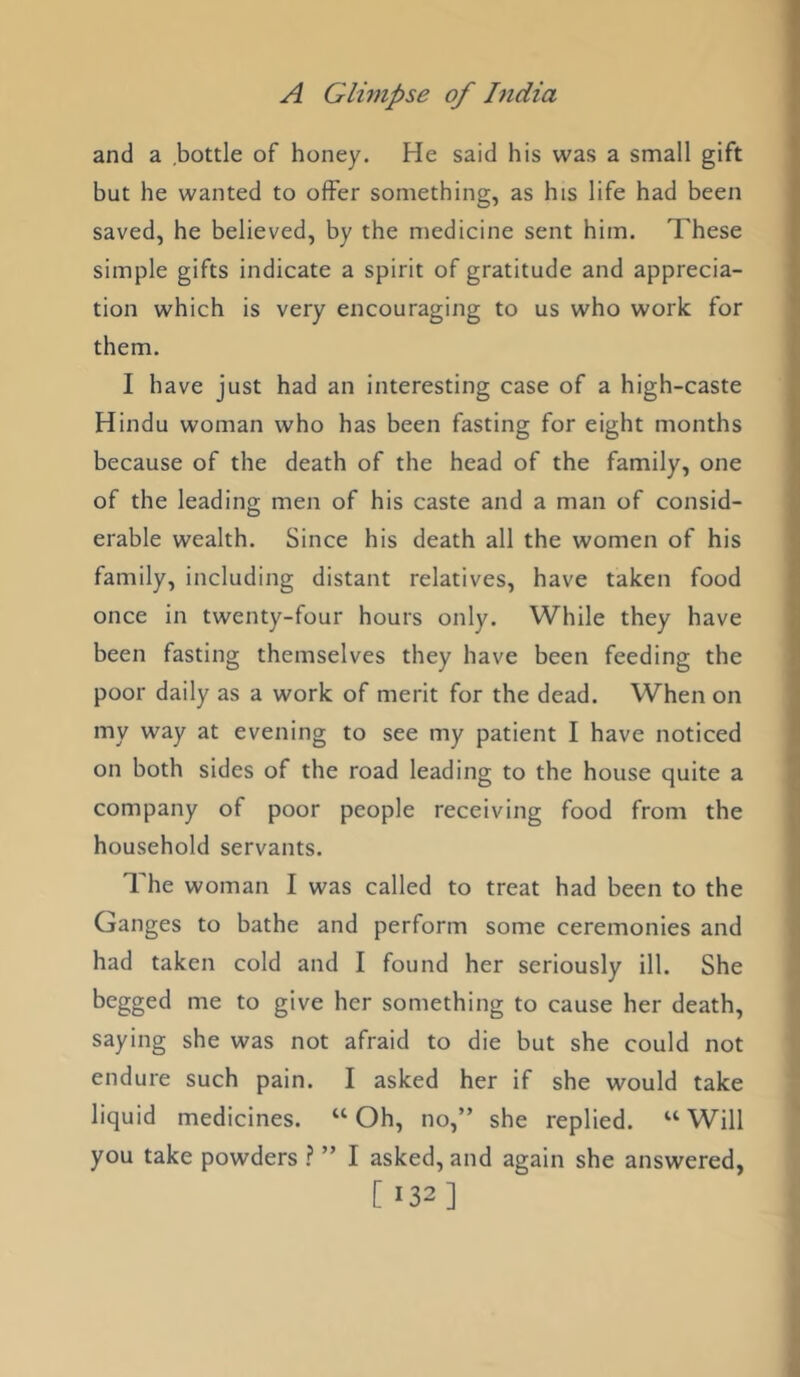 and a bottle of honey. He said his was a small gift but he wanted to offer something, as his life had been saved, he believed, by the medicine sent him. These simple gifts indicate a spirit of gratitude and apprecia- tion which is very encouraging to us who work for them. I have just had an interesting case of a high-caste Hindu woman who has been fasting for eight months because of the death of the head of the family, one of the leading men of his caste and a man of consid- erable wealth. Since his death all the women of his family, including distant relatives, have taken food once in twenty-four hours only. While they have been fasting themselves they have been feeding the poor daily as a work of merit for the dead. When on my way at evening to see my patient I have noticed on both sides of the road leading to the house quite a company of poor people receiving food from the household servants. The woman I was called to treat had been to the Ganges to bathe and perform some ceremonies and had taken cold and I found her seriously ill. She begged me to give her something to cause her death, saying she was not afraid to die but she could not endure such pain. I asked her if she would take liquid medicines. “Oh, no,” she replied. “Will you take powders \ ” I asked, and again she answered, [ 132]