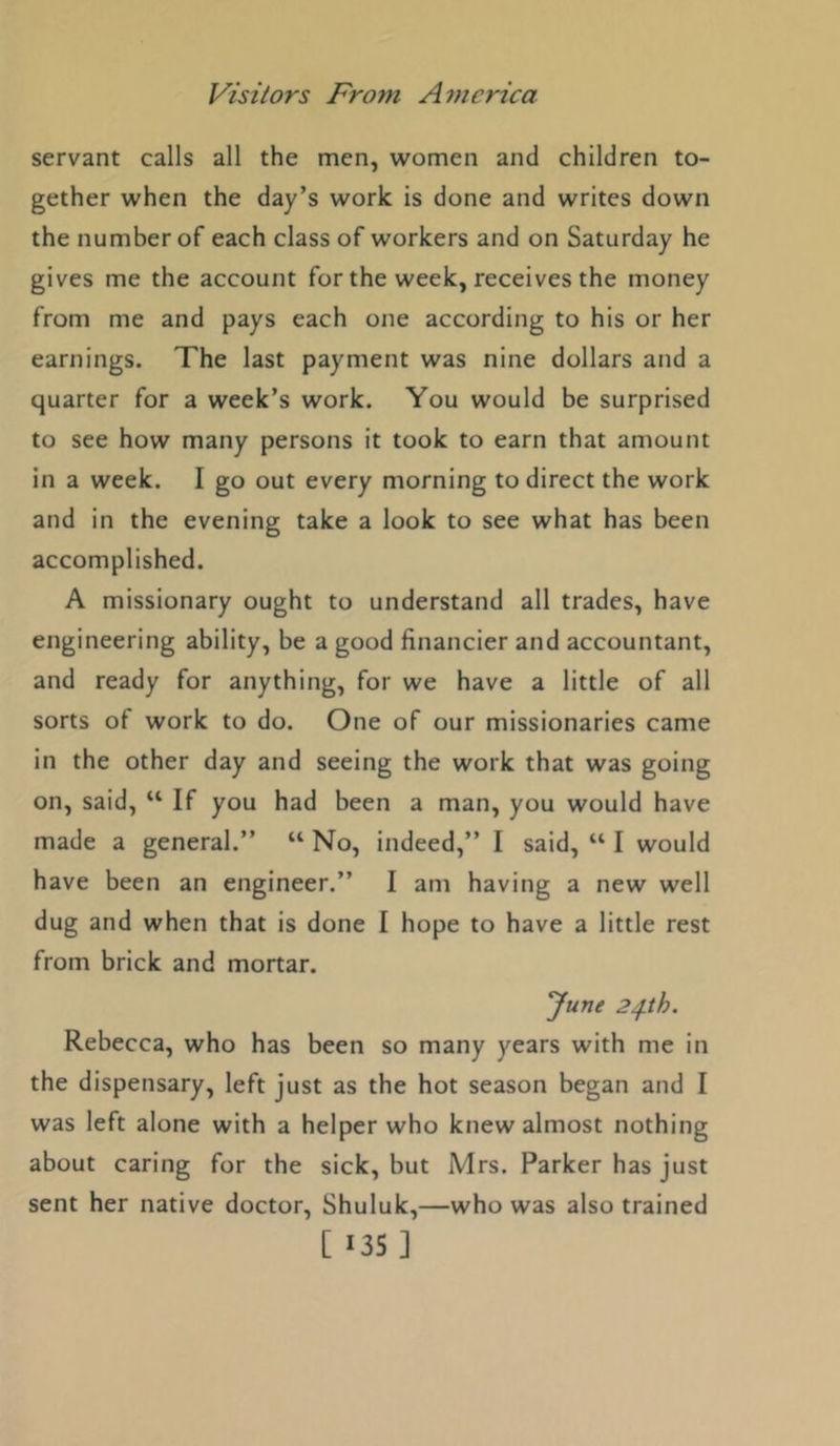 servant calls all the men, women and children to- gether when the day’s work is done and writes down the number of each class of workers and on Saturday he gives me the account for the week, receives the money from me and pays each one according to his or her earnings. The last payment was nine dollars and a quarter for a week’s work. You would be surprised to see how many persons it took to earn that amount in a week. I go out every morning to direct the work and in the evening take a look to see what has been accomplished. A missionary ought to understand all trades, have engineering ability, be a good financier and accountant, and ready for anything, for we have a little of all sorts of work to do. One of our missionaries came in the other day and seeing the work that was going on, said, “ If you had been a man, you would have made a general.” “ No, indeed,” I said, “ I would have been an engineer.” I am having a new well dug and when that is done I hope to have a little rest from brick and mortar. 'June 2^th. Rebecca, who has been so many years with me in the dispensary, left just as the hot season began and I was left alone with a helper who knew almost nothing about caring for the sick, but Mrs. Parker has just sent her native doctor, Shuluk,—who was also trained
