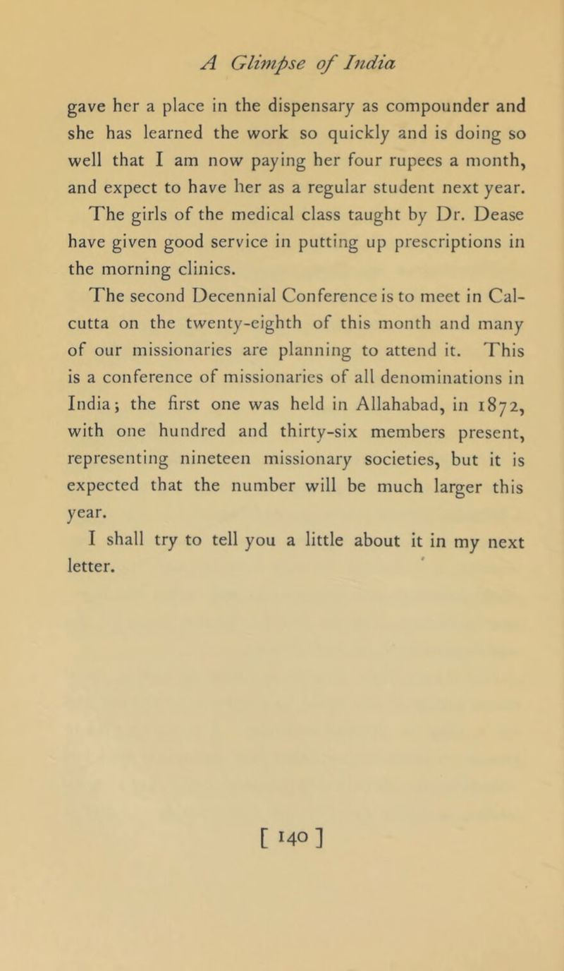 gave her a place in the dispensary as compounder and she has learned the work so quickly and is doing so well that I am now paying her four rupees a month, and expect to have her as a regular student next year. The girls of the medical class taught by Dr. Dease have given good service in putting up prescriptions in the morning clinics. The second Decennial Conference is to meet in Cal- cutta on the twenty-eighth of this month and many of our missionaries are planning to attend it. This is a conference of missionaries of all denominations in India; the first one was held in Allahabad, in 1872, with one hundred and thirty-six members present, representing nineteen missionary societies, but it is expected that the number will be much larger this year. I shall try to tell you a little about it in my next letter. [ '40]