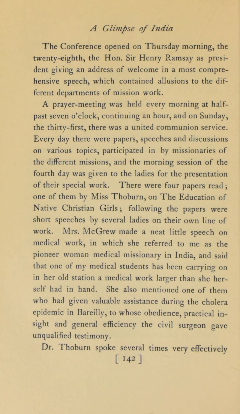 The Conference opened on Thursday morning, the twenty-eighth, the Hon. Sir Henry P..amsay as presi- dent giving an address of welcome in a most compre- hensive speech, which contained allusions to the dif- ferent departments of mission work. A prayer-meeting was held every morning at half- past seven o’clock, continuing an hour, and on Sunday, the thirty-first, there was a united communion service. Every day there were papers, speeches and discussions on various topics, participated in by missionaries of the different missions, and the morning session of the fourth day was given to the ladies for the presentation of their special work. There were four papers read one of them by Miss Thoburn, on The Education of Native Christian Girls; following the papers were short speeches by several ladies on their own line of work. Mrs. McGrew made a neat little speech on medical work, in which she referred to me as the pioneer woman medical missionary in India, and said that one of my medical students has been carrying on in her old station a medical work larger than she her- self had in hand. She also mentioned one of them who had given valuable assistance during the cholera epidemic in Bareilly, to whose obedience, practical in- sight and general efficiency the civil surgeon gave unqualified testimony. Dr. Thoburn spoke several times very effectively [ ‘42]