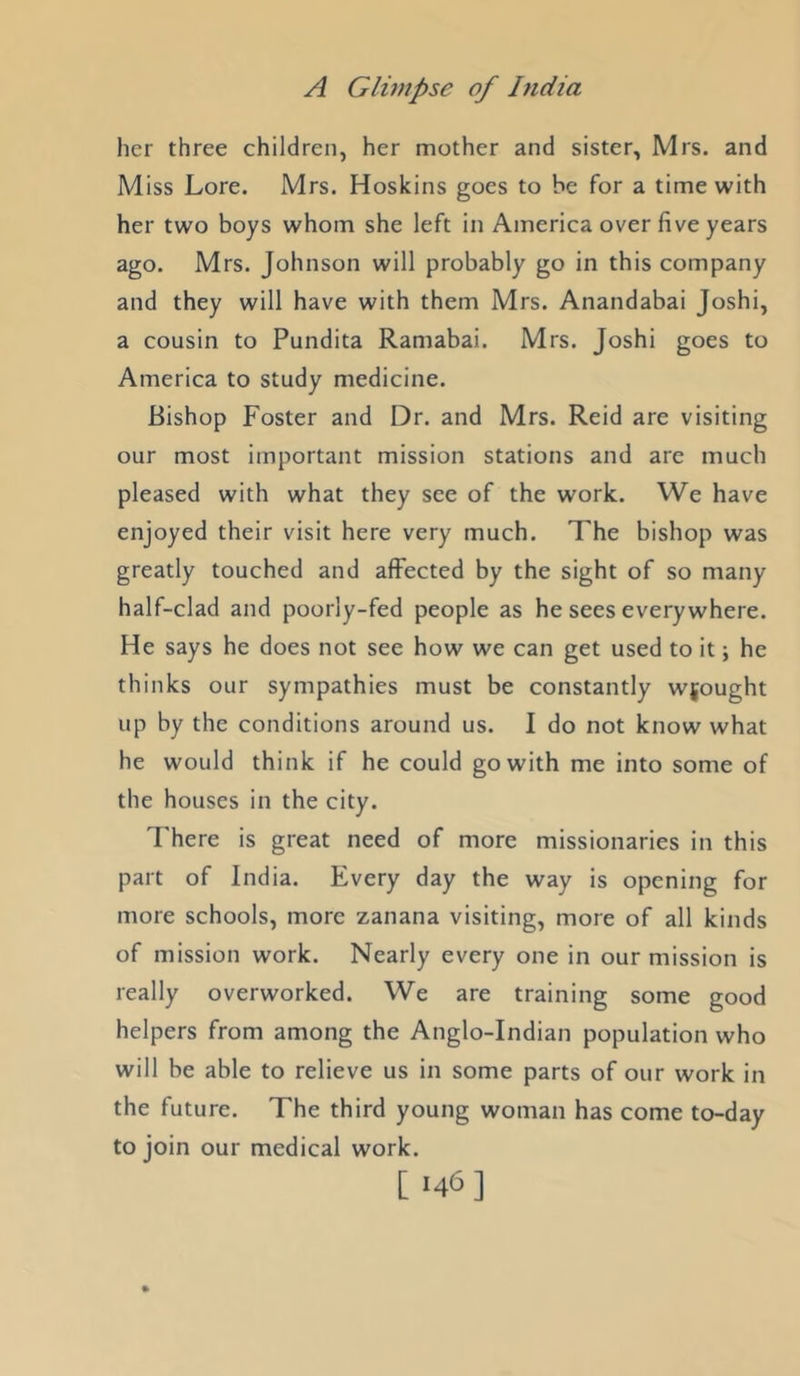 her three children, her mother and sister, Mrs. and Miss Lore. Mrs. Hoskins goes to be for a time with her two boys whom she left in America over five years ago. Mrs. Johnson will probably go in this company and they will have with them Mrs. Anandabai Joshi, a cousin to Pundita Ramabai. Mrs. Joshi goes to America to study medicine. Bishop Foster and Dr. and Mrs. Reid are visiting our most important mission stations and are much pleased with what they see of the work. We have enjoyed their visit here very much. The bishop was greatly touched and affected by the sight of so many half-clad and poorly-fed people as he sees every where. He says he does not see how we can get used to it; he thinks our sympathies must be constantly wrought up by the conditions around us. I do not know what he would think if he could go with me into some of the houses in the city. There is great need of more missionaries in this part of India. Every day the way is opening for more schools, more zanana visiting, more of all kinds of mission work. Nearly every one in our mission is really overworked. We are training some good helpers from among the Anglo-Indian population who will be able to relieve us in some parts of our work in the future. The third young woman has come to-day to join our medical work. [146]