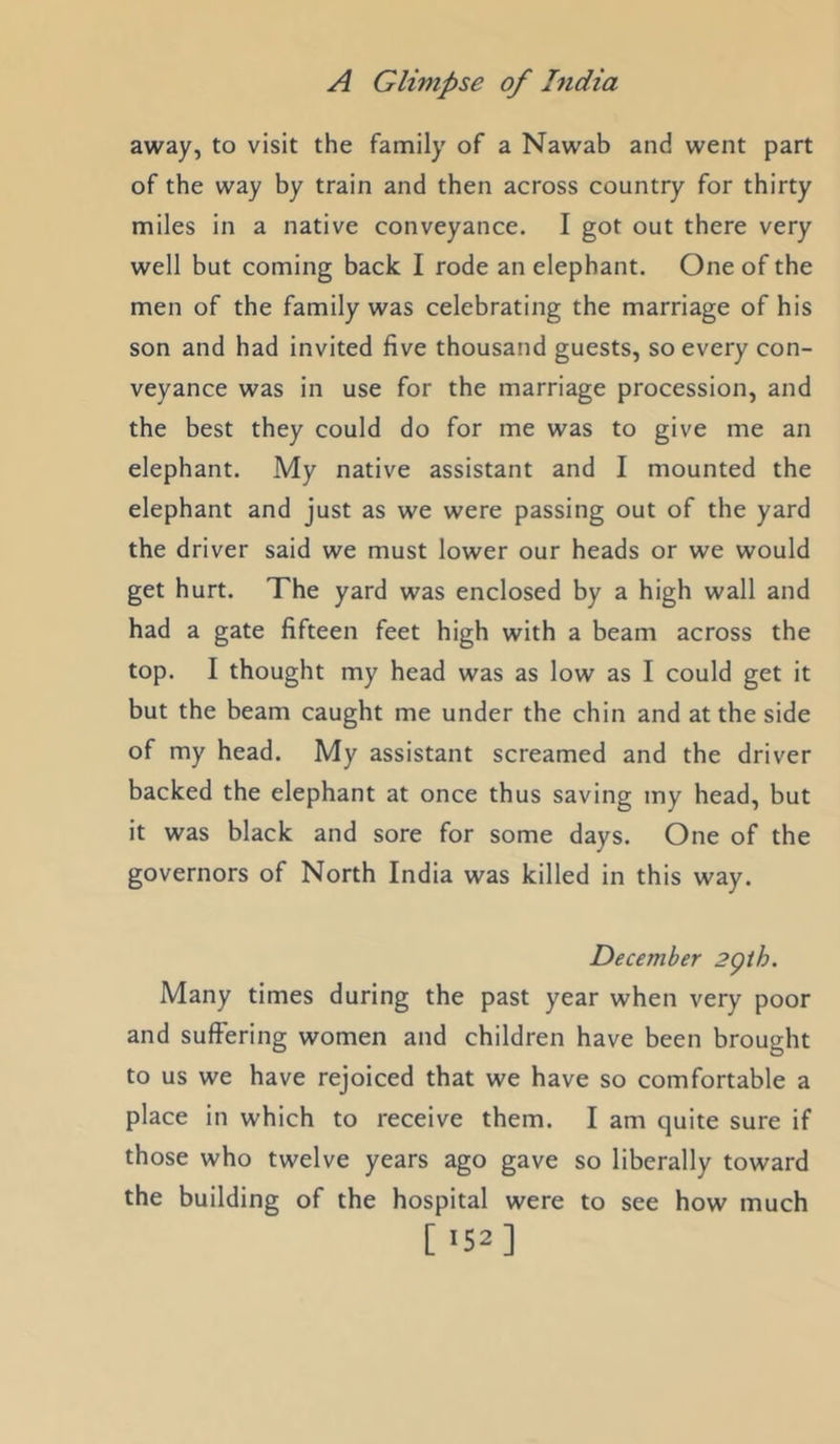 away, to visit the family of a Nawab and went part of the way by train and then across country for thirty miles in a native conveyance. I got out there very well but coming back I rode an elephant. One of the men of the family was celebrating the marriage of his son and had invited five thousand guests, so every con- veyance was in use for the marriage procession, and the best they could do for me was to give me an elephant. My native assistant and I mounted the elephant and just as we were passing out of the yard the driver said we must lower our heads or we would get hurt. The yard was enclosed by a high wall and had a gate fifteen feet high with a beam across the top. I thought my head was as low as I could get it but the beam caught me under the chin and at the side of my head. My assistant screamed and the driver backed the elephant at once thus saving my head, but it was black and sore for some days. One of the governors of North India was killed in this way. December 2gih. Many times during the past year when very poor and suffering women and children have been brought to us we have rejoiced that we have so comfortable a place in which to receive them. I am quite sure if those who twelve years ago gave so liberally toward the building of the hospital were to see how much [ >52]