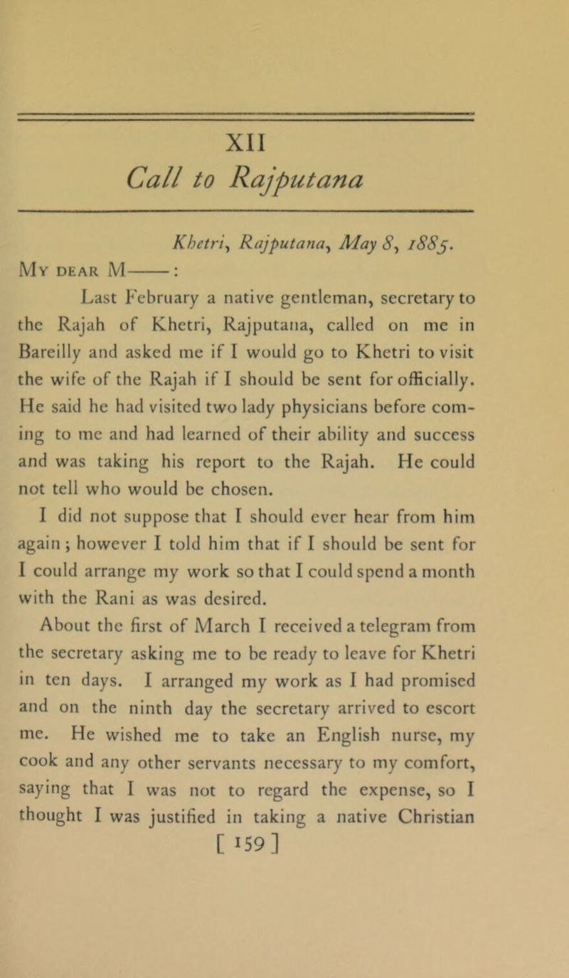 XII Call to Rajputana Khetr 'i^ Rajputana^ May i88^. My dear M : Last February a native gentleman, secretary to the Rajah of Khetri, Rajputana, called on me in Bareilly and asked me if I would go to Khetri to visit the wife of the Rajah if I should be sent for officially. He said he had visited two lady physicians before com- ing to me and had learned of their ability and success and was taking his report to the Rajah. He could not tell who would be chosen. I did not suppose that I should ever hear from him again ; however I told him that if I should be sent for I could arrange my work so that I could spend a month with the Rani as was desired. About the first of March I received a telegram from the secretary asking me to be ready to leave for Khetri in ten days. I arranged my work as I had promised and on the ninth day the secretary arrived to escort me. He wished me to take an English nurse, my cook and any other servants necessary to my comfort, saying that I was not to regard the expense, so I thought I was justified in taking a native Christian [ ‘59]