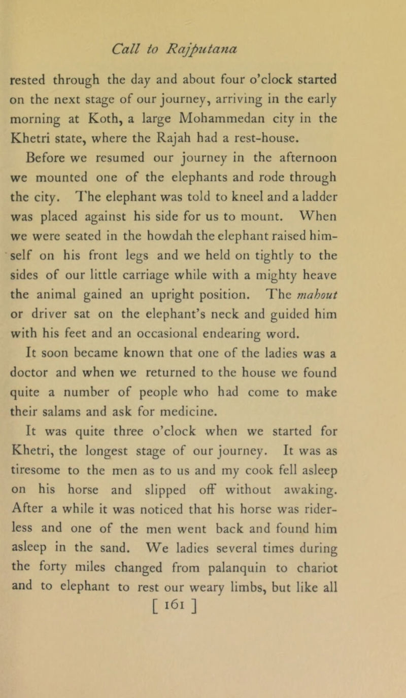rested through the day and about four o’clock started on the next stage of our journey, arriving in the early morning at Koth, a large Mohammedan city in the Khetri state, where the Rajah had a rest-house. Before we resumed our journey in the afternoon we mounted one of the elephants and rode through the city. I'he elephant was told to kneel and a ladder was placed against his side for us to mount. When we were seated in the howdah the elephant raised him- self on his front legs and we held on tightly to the sides of our little carriage while with a mighty heave the animal gained an upright position. The mahout or driver sat on the elephant’s neck and guided him with his feet and an occasional endearing word. It soon became known that one of the ladies was a doctor and when we returned to the house we found quite a number of people who had come to make their salams and ask for medicine. It was quite three o’clock when we started for Khetri, the longest stage of our journey. It was as tiresome to the men as to us and my cook fell asleep on his horse and slipped off without awaking. After a while it was noticed that his horse was rider- less and one of the men went back and found him asleep in the sand. We ladies several times during the forty miles changed from palanquin to chariot and to elephant to rest our weary limbs, but like all [ ‘61 ]