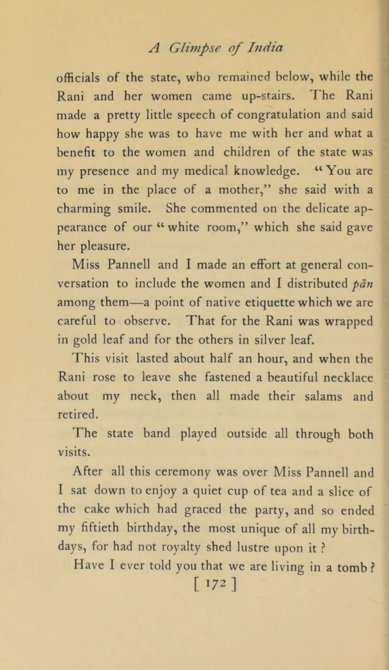 officials of the state, who remained below, while the Rani and her women came up-stairs. The Rani made a pretty little speech of congratulation and said how happy she was to have me with her and what a benefit to the women and children of the state was my presence and my medical knowledge. “You are to me in the place of a mother,” she said with a charming smile. She commented on the delicate ap- pearance of our “ white room,” which she said gave her pleasure. Miss Pannell and I made an effort at general con- versation to include the women and I distributed pan among them—a point of native etiquette which we are careful to observe. That for the Rani was wrapped in gold leaf and for the others in silver leaf. This visit lasted about half an hour, and when the Rani rose to leave she fastened a beautiful necklace about my neck, then all made their salams and retired. The state band played outside all through both visits. After all this ceremony was over Miss Pannell and I sat down to enjoy a quiet cup of tea and a slice of the cake which had graced the party, and so ended my fiftieth birthday, the most unique of all my birth- days, for had not royalty shed lustre upon it ? Have I ever told you that we are living in a tomb [ >72]