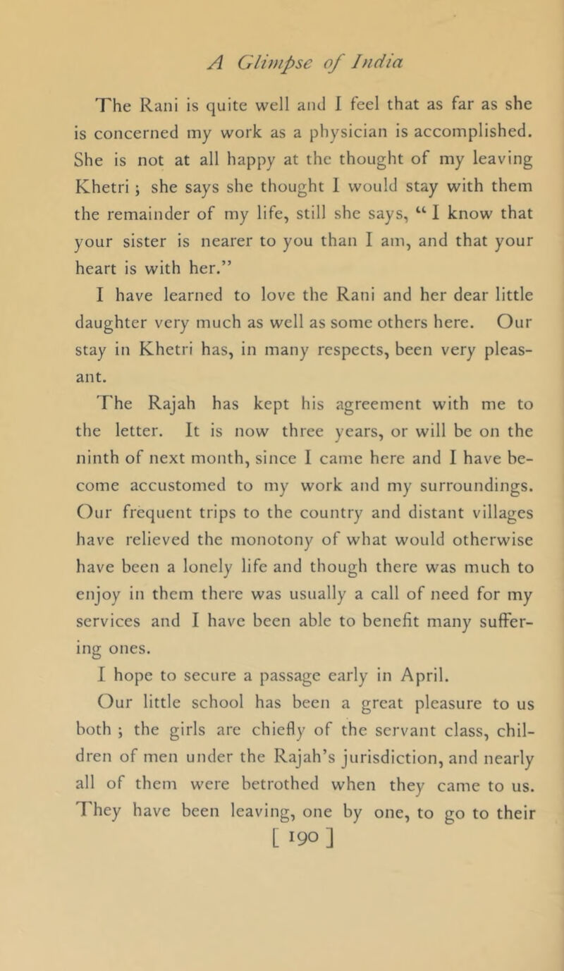 The Rani is quite well and I feel that as far as she is concerned iny work as a physician is accomplished. She is not at all happy at the thought of my leaving Khetri; she says she thought 1 would stay with them the remainder of my life, still she says, I know that your sister is nearer to you than I am, and that your heart is with her.” I have learned to love the Rani and her dear little daughter very much as well as some others here. Our stay in Khetri has, in many respects, been very pleas- ant. The Rajah has kept his agreement with me to the letter. It is now three years, or will be on the ninth of next month, since I came here and I have be- come accustomed to my work and my surroundings. Our frequent trips to the country and distant villages have relieved the monotony of what would otherwise have been a lonely life and though there was much to enjoy in them there was usually a call of need for my services and I have been able to benefit many suffer- ing ones. I hope to secure a passage early in April. Our little school has been a great pleasure to us both ; the girls are chiefly of the servant class, chil- dren of men under the Rajah’s jurisdiction, and nearly all of them were betrothed when they came to us. They have been leaving, one by one, to go to their [ 190]