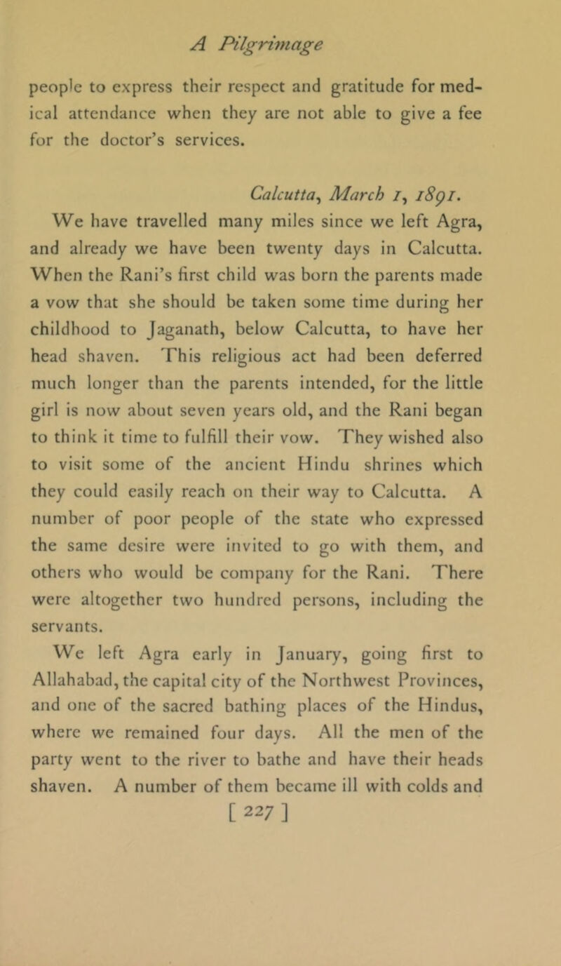 people to express their respect and gratitude for med- ical attendance when they are not able to give a fee for the doctor’s services. Calcutta^ March /, i8gi. We have travelled many miles since we left Agra, and already we have been twenty days in Calcutta. When the Rani’s first child was born the parents made a vow that she should be taken some time during her childhood to Jaganath, below Calcutta, to have her head shaven. This religious act had been deferred much longer than the parents intended, for the little girl is now about seven years old, and the Rani began to think it time to fulfill their vow. They wished also to visit some of the ancient Hindu shrines which they could easily reach on their way to Calcutta. A number of poor people of the state who expressed the same desire were invited to go with them, and others who would be company for the Rani. There were altogether two hundred persons, including the servants. We left Agra early in January, going first to Allahabad, the capital city of the Northwest Provinces, and one of the sacred bathing places of the Hindus, where we remained four days. All the men of the party went to the river to bathe and have their heads shaven. A number of them became ill with colds and