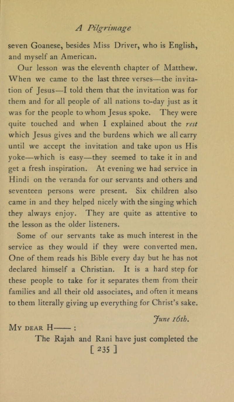 seven Goanese, besides Miss Driver, who is English, and myself an American. Our lesson was the eleventh chapter of Matthew. When we came to the last three verses—the invita- tion of Jesus—I told them that the invitation was for them and for all people of all nations to-day just as it was for the people to whom Jesus spoke. They were quite touched and when I explained about the rest which Jesus gives and the burdens which we all carry until we accept the invitation and take upon us His yoke—which is easy—they seemed to take it in and get a fresh inspiration. At evening we had service in Hindi on the veranda for our servants and others and seventeen persons were present. Six children also came in and they helped nicely with the singing which they always enjoy. They are quite as attentive to the lesson as the older listeners. Some of our servants take as much interest in the service as they would if they were converted men. One of them reads his Bible every day but he has not declared himself a Christian. It is a hard step for these people to take for it separates them from their families and all their old associates, and often it means to them literally giving up everything for Christ’s sake. ^une 16th. My dear H : The Rajah and Rani have just completed the