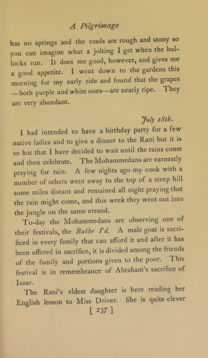 has no springs and the roads are rough and stony so you can imagine what a jolting I get when the bul- locks run. It does me good, however, and gives me a good appetite. I went down to the gardens this morning for my early ride and found that the grapes both purple and white ones—are nearly ripe. They are very abundant. *July 18th. I had intended to have a birthday party for a few native ladies and to give a dinner to the Rani but it is so hot that I have decided to wait until the rams come and then celebrate. The Mohammedans are earnestly praying for rain. A few nights ago my cook with a number of others went away to the top of a steep hill some miles distant and remained all night praying that the rain might come, and this week they went out into the jungle on the same errand. To-day the Mohammedans are observing one of their festivals, the Bakhr I'd. A male goat is sacri- ficed in every family that can afford it and after it has been offered in sacrifice, it is divided among the friends of the family and portions given to the poor. This festival is in remembrance of Abraham’s sacrifice of Isaac. The Rani’s eldest daughter is here reading her English lesson to Miss Driver. She is quite clever