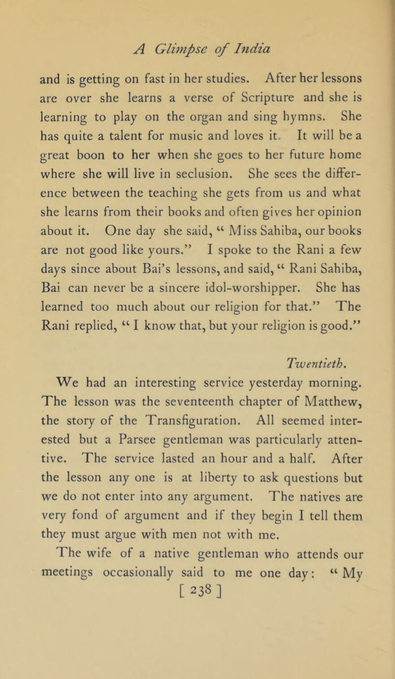 and is getting on fast in her studies. After her lessons are over she learns a verse of Scripture and she is learning to play on the organ and sing hymns. She has quite a talent for music and loves it. It will be a great boon to her when she goes to her future home where she will live in seclusion. She sees the differ- ence between the teaching she gets from us and what she learns from their books and often gives her opinion about it. One day she said, “ Miss Sahiba, our books are not good like yours.” I spoke to the Rani a few days since about Bai’s lessons, and said, “ Rani Sahiba, Bai can never be a sincere idol-worshipper. She has learned too much about our religion for that.” The Rani replied, “ I know that, but your religion is good.” Twentieth. We had an interesting service yesterday morning. The lesson was the seventeenth chapter of Matthew, the story of the Transfiguration. All seemed inter- ested but a Parsee gentleman was particularly atten- tive. The service lasted an hour and a half. After the lesson any one is at liberty to ask questions but we do not enter into any argument. The natives are very fond of argument and if they begin I tell them they must argue with men not with me. The wife of a native gentleman who attends our meetings occasionally said to me one day: “ My