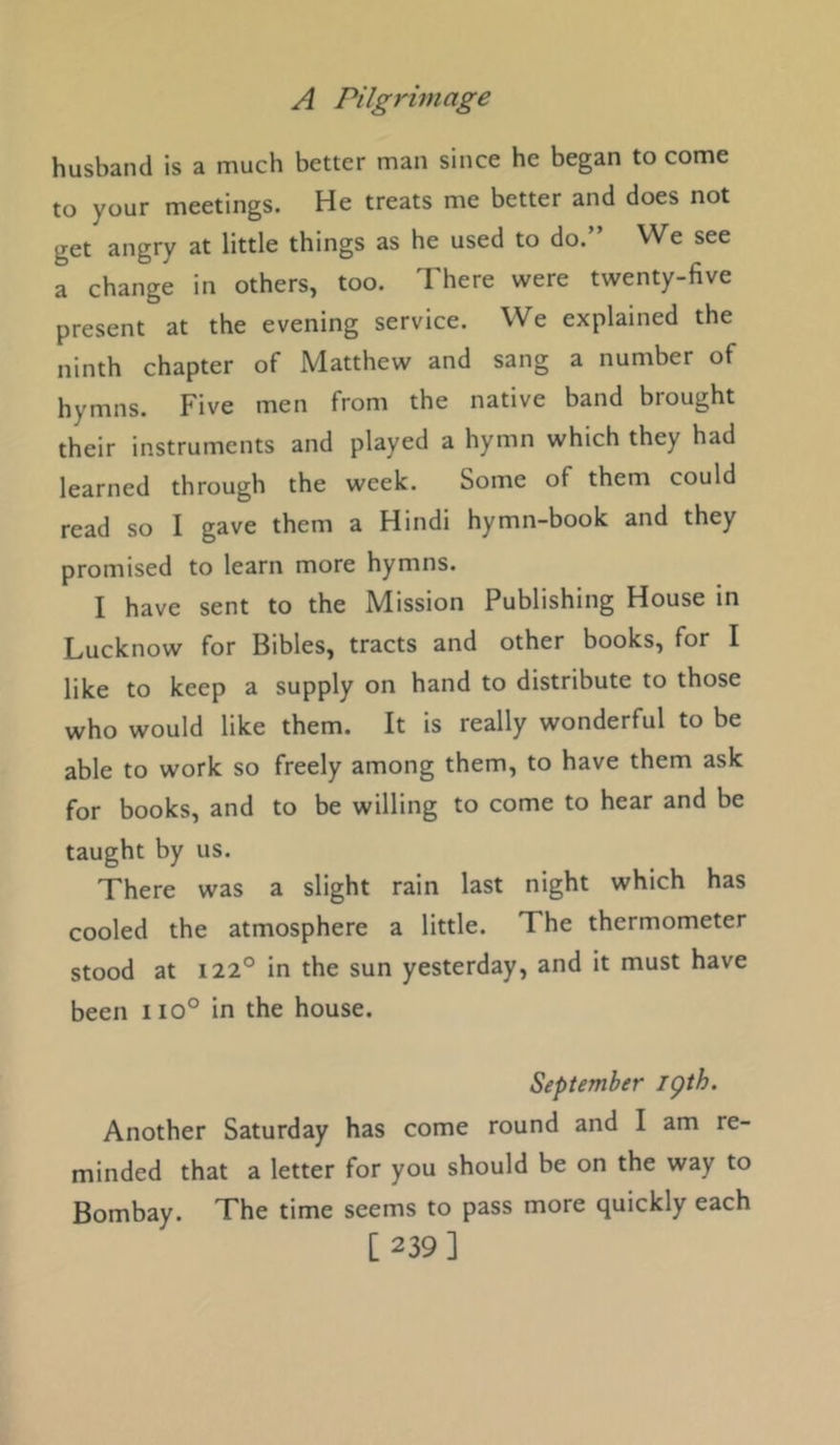 husband is a much better man since he began to come to your meetings. He treats me better and does not get angry at little things as he used to do.” We see a change in others, too. There were twenty-five present at the evening service. We explained the ninth chapter of Matthew and sang a number of hymns. Five men from the native band brought their instruments and played a hymn which they had learned through the week. Some of them could read so I gave them a Hindi hymn-book and they promised to learn more hymns. I have sent to the Mission Publishing House in Lucknow for Bibles, tracts and other books, for I like to keep a supply on hand to distribute to those who would like them. It is really wonderful to be able to work so freely among them, to have them ask for books, and to be willing to come to hear and be taught by us. There was a slight rain last night which has cooled the atmosphere a little. The thermometer stood at 122° in the sun yesterday, and it must have been iio° in the house. September igth. Another Saturday has come round and I am re- minded that a letter for you should be on the way to Bombay. The time seems to pass more quickly each [239]