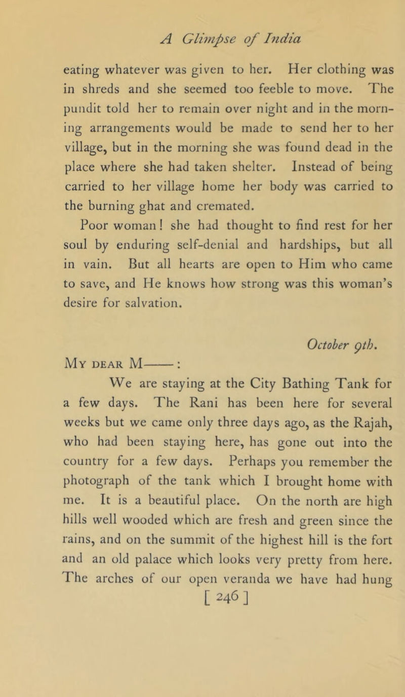 eating whatever was given to her. Her clothing was in shreds and she seemed too feeble to move. The pundit told her to remain over night and in the morn- ing arrangements would be made to send her to her village, but in the morning she was found dead in the place where she had taken shelter. Instead of being carried to her village home her body was carried to the burning ghat and cremated. Poor woman! she had thought to find rest for her soul by enduring self-denial and hardships, but all in vain. But all hearts are open to Him who came to save, and He knows how strong was this woman’s desire for salvation. October gth. My dear M : We are staying at the City Bathing Tank for a few days. The Rani has been here for several weeks but we came only three days ago, as the Rajah, who had been staying here, has gone out into the country for a few days. Perhaps you remember the photograph of the tank which I brought home with me. It is a beautiful place. On the north are high hills well wooded which are fresh and green since the rains, and on the summit of the highest hill is the fort and an old palace which looks very pretty from here. The arches of our open veranda we have had hune; [ 346 ]
