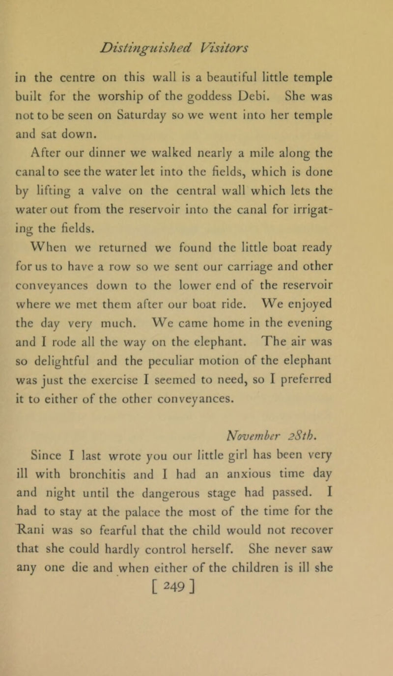 in the centre on this wall is a beautiful little temple built for the worship of the goddess Debi. She was not to be seen on Saturday so we went into her temple and sat down. After our dinner we walked nearly a mile along the canal to seethe water let into the fields, which is done by lifting a valve on the central wall which lets the water out from the reservoir into the canal for irrigat- ing the fields. When we returned we found the little boat ready for us to have a row so we sent our carriage and other conveyances down to the lower end of the reservoir where we met them after our boat ride. We enjoyed the day very much. We came home in the evening and I rode all the way on the elephant. The air was so delightful and the peculiar motion of the elephant was just the exercise I seemed to need, so I preferred it to either of the other conveyances. November 2Sth. Since I last wrote you our little girl has been very ill with bronchitis and I had an anxious time day and night until the dangerous stage had passed. I had to stay at the palace the most of the time for the Rani was so fearful that the child would not recover that she could hardly control herself. She never saw any one die and when either of the children is ill she [ 249]