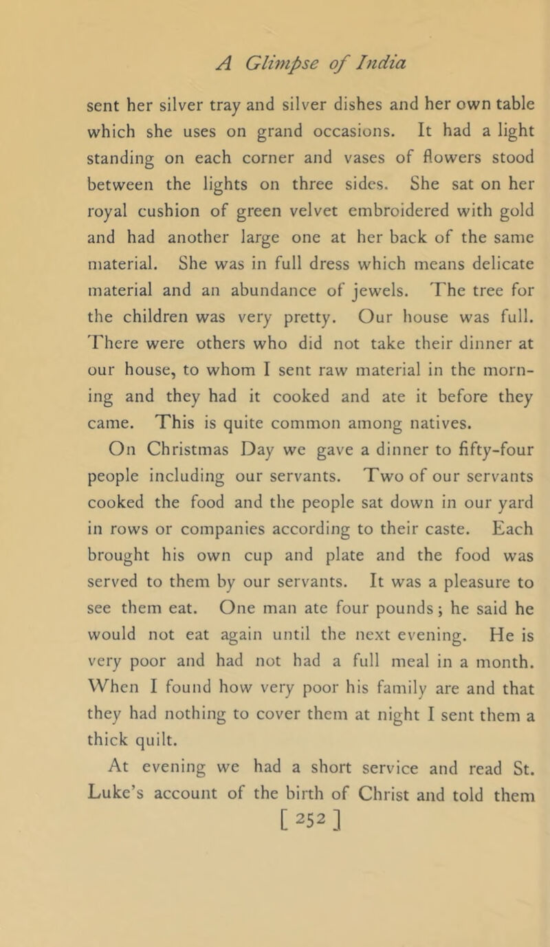 sent her silver tray and silver dishes and her own table which she uses on grand occasions. It had a light standing on each corner and vases of flowers stood between the lights on three sides. She sat on her royal cushion of green velvet embroidered with gold and had another large one at her back of the same material. She was in full dress which means delicate material and an abundance of jewels. The tree for the children was very pretty. Our house was full. There were others who did not take their dinner at our house, to whom I sent raw material in the morn- ing and they had it cooked and ate it before they came. This is quite common among natives. On Christmas Day we gave a dinner to fifty-four people including our servants. Two of our servants cooked the food and the people sat down in our yard in rows or companies according to their caste. Each brought his own cup and plate and the food was served to them by our servants. It was a pleasure to see them eat. One man ate four pounds; he said he would not eat again until the next evening. He is very poor and had not had a full meal in a month. When I found how very poor his family are and that they had nothing to cover them at night I sent them a thick quilt. At evening we had a short service and read St. Luke’s account of the birth of Christ and told them [252]