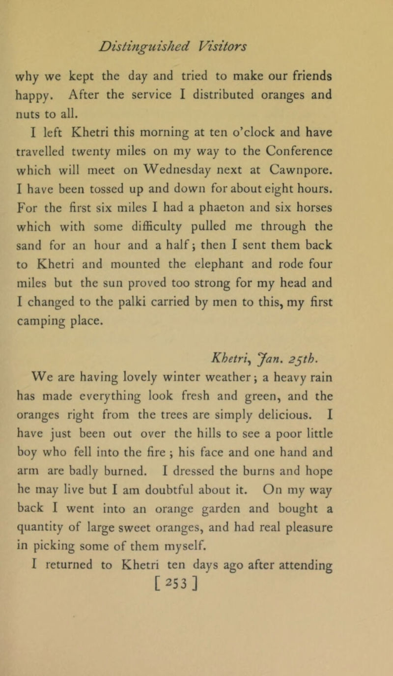 why we kept the day and tried to make our friends happy. After the service I distributed oranges and nuts to all. I left Khetri this morning at ten o’clock and have travelled twenty miles on my way to the Conference which will meet on Wednesday next at Cawnpore. I have been tossed up and down for about eight hours. For the first six miles I had a phaeton and six horses which with some difficulty pulled me through the sand for an hour and a half; then I sent them back to Khetri and mounted the elephant and rode four miles but the sun proved too strong for my head and I changed to the palki carried by men to this, my first camping place. Khetri^ 'Jan. 2^th. We are having lovely winter weather; a heavy rain has made everything look fresh and green, and the oranges right from the trees are simply delicious. I have just been out over the hills to see a poor little boy who fell into the fire ; his face and one hand and arm are badly burned. I dressed the burns and hope he may live but I am doubtful about it. On my way back I went into an orange garden and bought a quantity of large sweet oranges, and had real pleasure in picking some of them myself. I returned to Khetri ten days ago after attending [253]