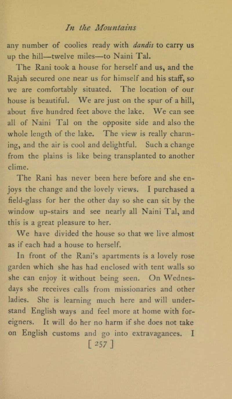 any number of coolies ready with dandis to carry us up the hill—twelve miles—to Naini Tal. 7'he Rani took a house for herself and us, and the Rajah secured one near us for himself and his staff, so we are comfortably situated. The location of our house is beautiful. We are just on the spur of a hill, about five hundred feet above the lake. We can see all of Naini Tal on the opposite side and also the whole length of the lake. The view is really charm- ing, and the air is cool and delightful. Such a change from the plains is like being transplanted to another clime. The Rani has never been here before and she en- joys the change and the lovely views. I purchased a field-glass for her the other day so she can sit by the window up-stairs and see nearly all Naini Tal, and this is a great pleasure to her. We have divided the house so that we live almost as if each had a house to herself. In front of the Rani’s apartments is a lovely rose garden which she has had enclosed with tent walls so she can enjoy it without being seen. On Wednes- days she receives calls from missionaries and other ladies. She is learning much here and will under- stand English ways and feel more at home with for- eigners. It will do her no harm if she does not take on English customs and go into extravagances. I [257]